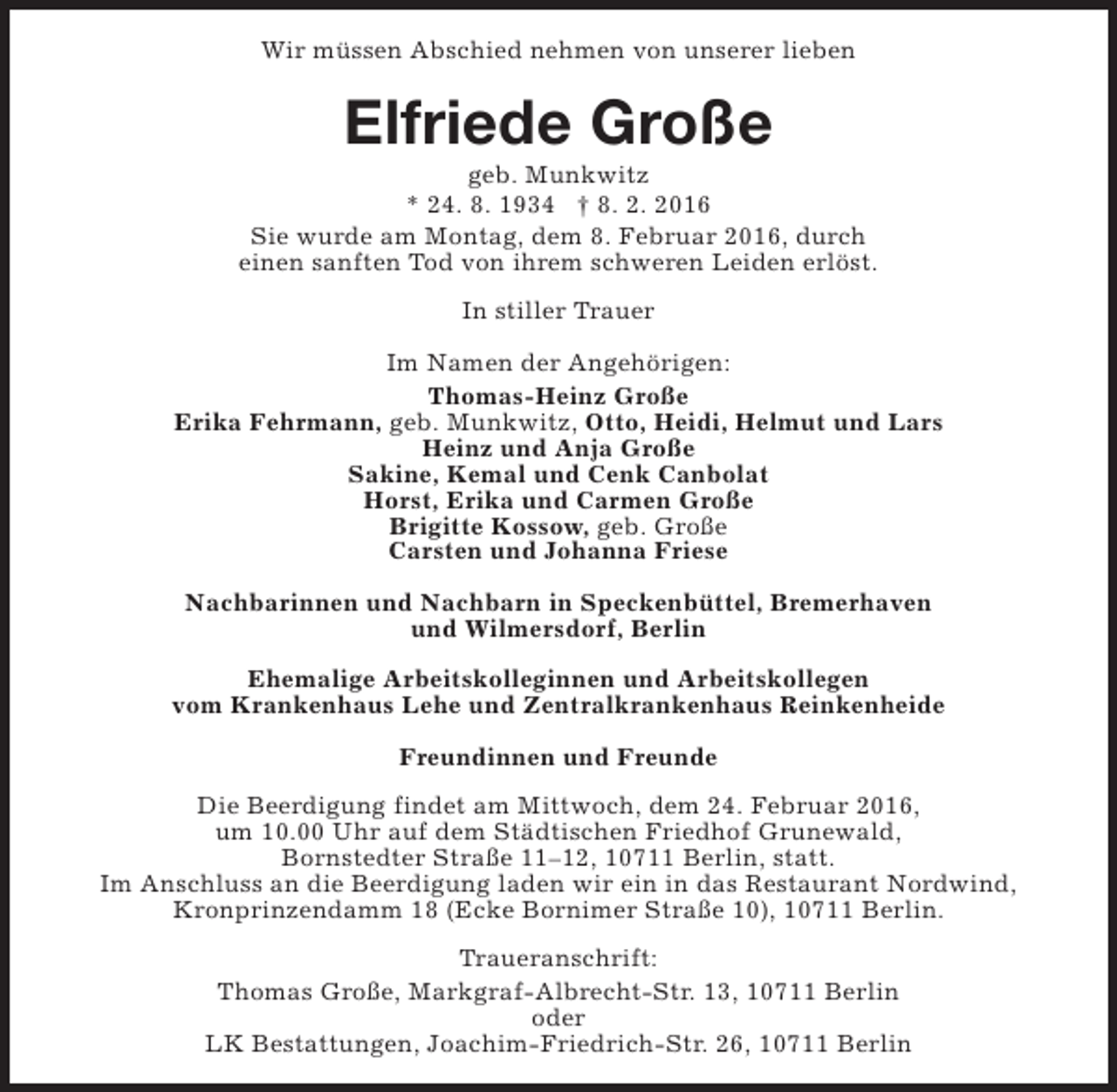 <p>Wir müssen Abschied nehmen von unserer lieben</p>
<p>Elfriede Große</p>
<p>geb. Munkwitz<br />* 24. 8. 1934 † 8. 2. 2016<br />Sie wurde am Montag, dem 8. Februar 2016, durch<br />einen sanften Tod von ihrem schweren Leiden erlöst.<br />In stiller Trauer<br />Im Namen der Angehörigen:<br />Thomas-Heinz Große<br />Erika Fehrmann, geb. Munkwitz, Otto, Heidi, Helmut und Lars<br />Heinz und Anja Große<br />Sakine, Kemal und Cenk Canbolat<br />Horst, Erika und Carmen Große<br />Brigitte Kossow, geb. Große<br />Carsten und Johanna Friese<br />Nachbarinnen und Nachbarn in Speckenbüttel, Bremerhaven<br />und Wilmersdorf, Berlin<br />Ehemalige Arbeitskolleginnen und Arbeitskollegen<br />vom Krankenhaus Lehe und Zentralkrankenhaus Reinkenheide<br />Freundinnen und Freunde<br />Die Beerdigung findet am Mittwoch, dem 24. Februar 2016,<br />um 10.00 Uhr auf dem Städtischen Friedhof Grunewald,<br />Bornstedter Straße 11–12, 10711 Berlin, statt.<br />Im Anschluss an die Beerdigung laden wir ein in das Restaurant Nordwind,<br />Kronprinzendamm 18 (Ecke Bornimer Straße 10), 10711 Berlin.<br />Traueranschrift:<br />Thomas Große, Markgraf-Albrecht-Str. 13, 10711 Berlin<br />oder<br />LK Bestattungen, Joachim-Friedrich-Str. 26, 10711 Berlin</p>
