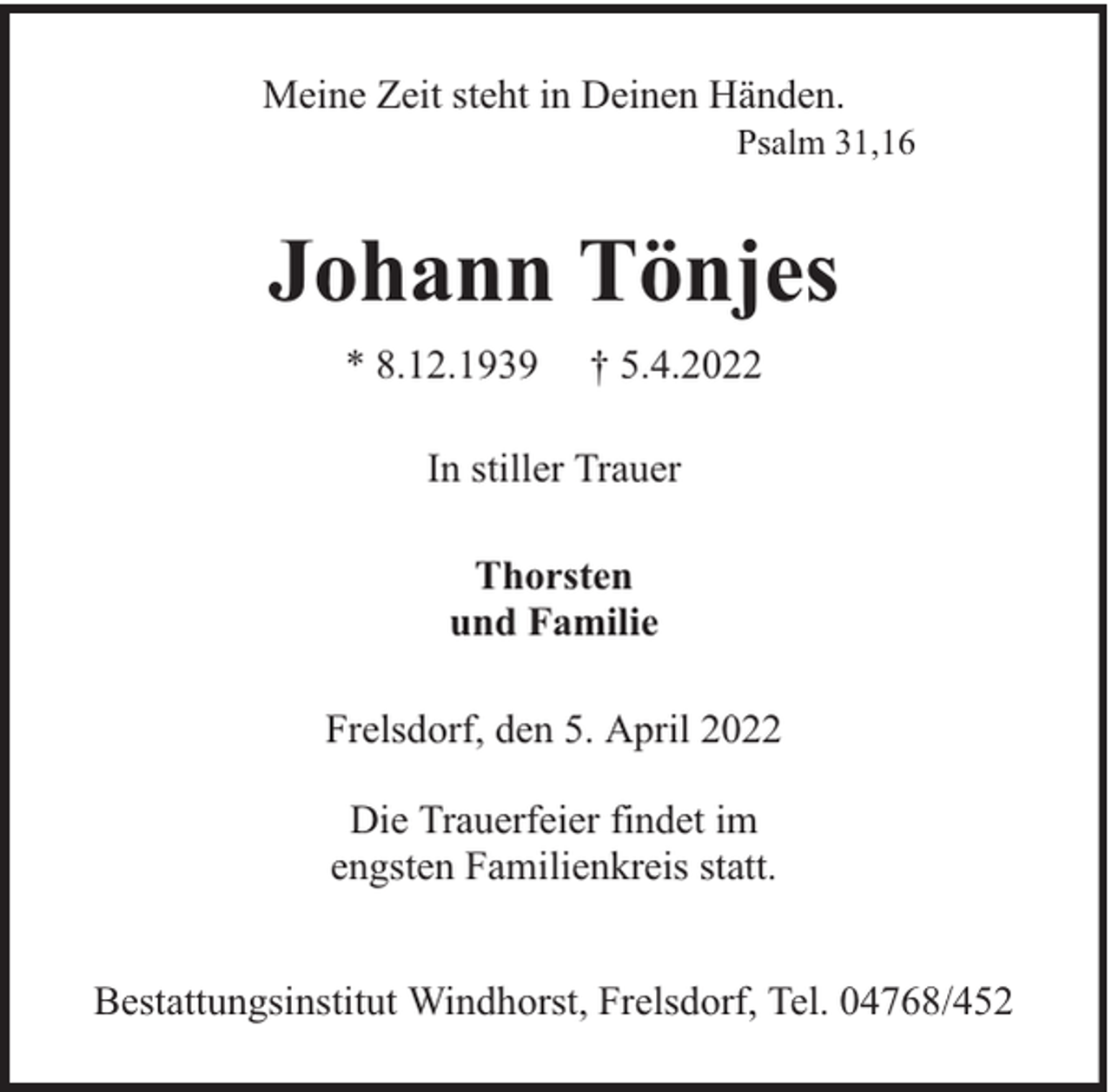 <p>Meine Zeit steht in Deinen Händen.</p><p>Psalm 31,16</p><p>Johann Tönjes<br />* 8.12.1939</p><p>† 5.4.2022</p><p>In stiller Trauer<br />Thorsten<br />und Familie<br />Frelsdorf, den 5. April 2022<br />Die Trauerfeier findet im<br />engsten Familienkreis statt.<br />Bestattungsinstitut Windhorst, Frelsdorf, Tel. 04768/452</p>