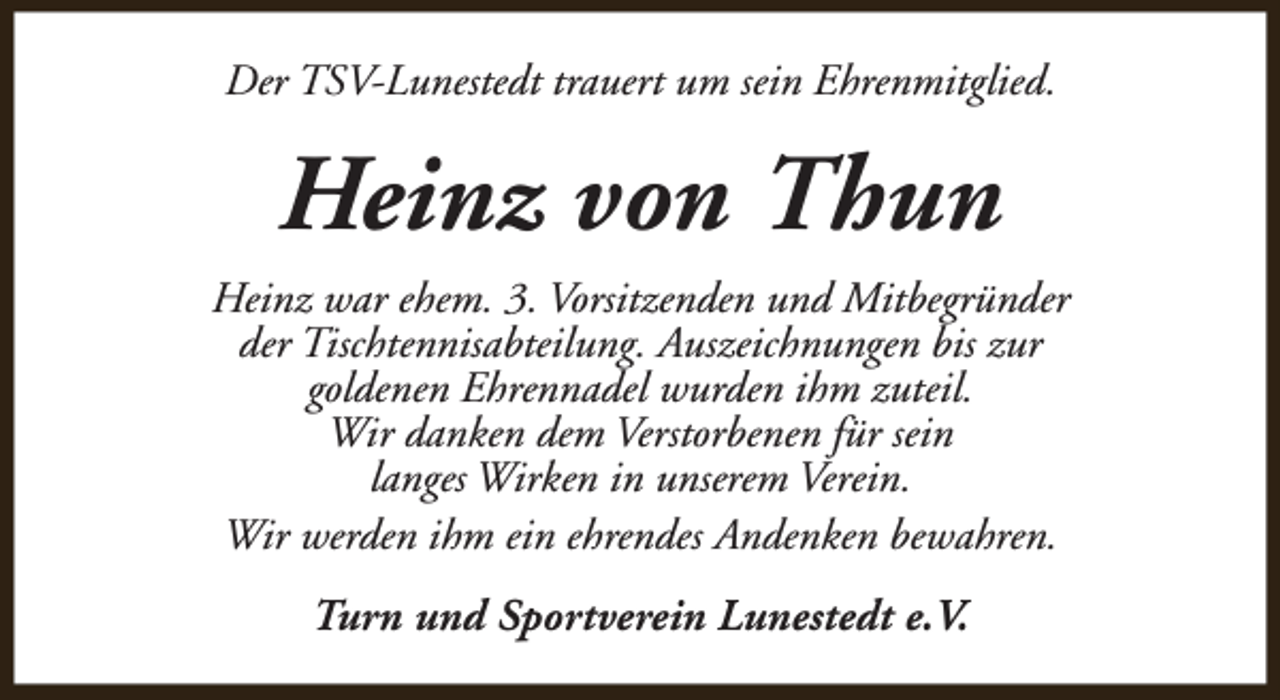 <p>Der TSV-Lunestedt trauert um sein Ehrenmitglied.</p><p>Heinz von Thun<br />Heinz war ehem. 3. Vorsitzenden und Mitbegründer<br />der Tischtennisabteilung. Auszeichnungen bis zur<br />goldenen Ehrennadel wurden ihm zuteil.<br />Wir danken dem Verstorbenen für sein<br />langes Wirken in unserem Verein.<br />Wir werden ihm ein ehrendes Andenken bewahren.<br />Turn und Sportverein Lunestedt e.V.</p>