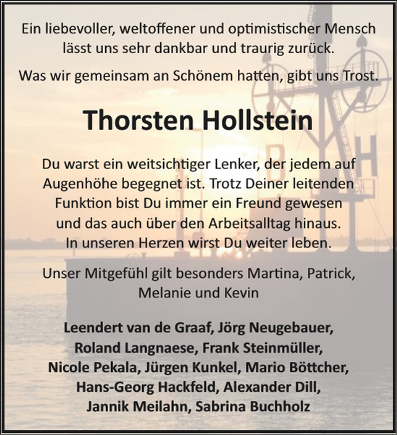 <p>Ein liebevoller, weltoﬀener und op�mis�scher Mensch<br />lässt uns sehr dankbar und traurig zurück.<br />Was wir gemeinsam an Schönem ha�en, gibt uns Trost.</p><p>Thorsten Hollstein<br />Du warst ein weitsich�ger Lenker, der jedem auf<br />Augenhöhe begegnet ist. Trotz Deiner leitenden<br />Funk�on bist Du immer ein Freund gewesen<br />und das auch über den Arbeitsalltag hinaus.<br />In unseren Herzen wirst Du weiter leben.<br />Unser Mitgefühl gilt besonders Mar�na, Patrick,<br />Melanie und Kevin<br />Leendert van de Graaf, Jörg Neugebauer,<br />Roland Langnaese, Frank Steinmüller,<br />Nicole Pekala, Jürgen Kunkel, Mario Bö�cher,<br />Hans­Georg Hackfeld, Alexander Dill,<br />Jannik Meilahn, Sabrina Buchholz</p>