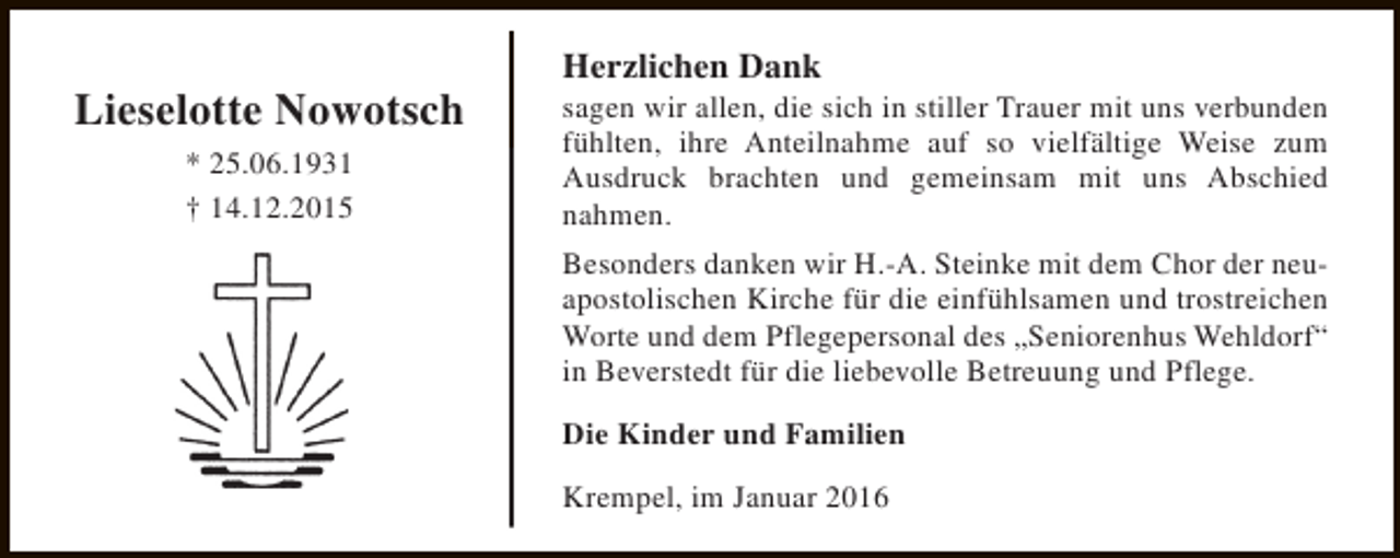 <p>Lieselotte Nowotsch<br />* 25.06.1931<br />† 14.12.2015</p><p>Herzlichen Dank</p><p>sagen wir allen, die sich in stiller Trauer mit uns verbunden<br />fühlten, ihre Anteilnahme auf so vielfältige Weise zum<br />Ausdruck brachten und gemeinsam mit uns Abschied<br />nahmen.<br />Besonders danken wir H.-A. Steinke mit dem Chor der neuapostolischen Kirche für die einfühlsamen und trostreichen<br />Worte und dem Pflegepersonal des „Seniorenhus Wehldorf“<br />in Beverstedt für die liebevolle Betreuung und Pflege.<br />Die Kinder und Familien<br />Krempel, im Januar 2016</p>