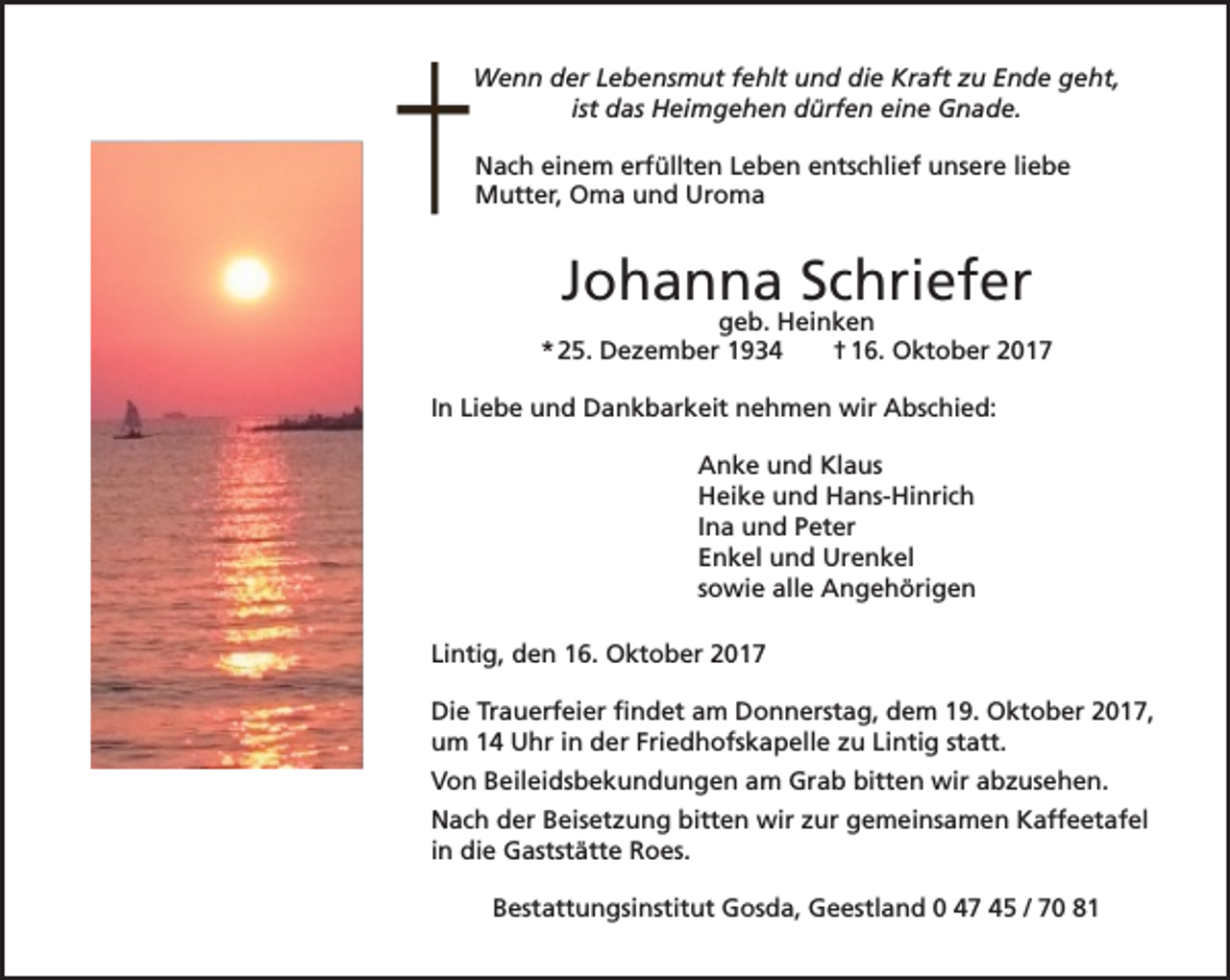 <p>Wenn der Lebensmut fehlt und die Kraft zu Ende geht,<br />ist das Heimgehen dürfen eine Gnade.<br />Nach einem erfüllten Leben entschlief unsere liebe<br />Mutter, Oma und Uroma</p><p>Johanna Schriefer</p><p>geb. Heinken<br />* 25. Dezember 1934<br />† 16. Oktober 2017<br />In Liebe und Dankbarkeit nehmen wir Abschied:<br />Anke und Klaus<br />Heike und Hans-Hinrich<br />Ina und Peter<br />Enkel und Urenkel<br />sowie alle Angehörigen<br />Lintig, den 16. Oktober 2017<br />Die Trauerfeier findet am Donnerstag, dem 19. Oktober 2017,<br />um 14 Uhr in der Friedhofskapelle zu Lintig statt.<br />Von Beileidsbekundungen am Grab bitten wir abzusehen.<br />Nach der Beisetzung bitten wir zur gemeinsamen Kaffeetafel<br />in die Gaststätte Roes.<br />Bestattungsinstitut Gosda, Geestland 0 47 45 / 70 81</p>