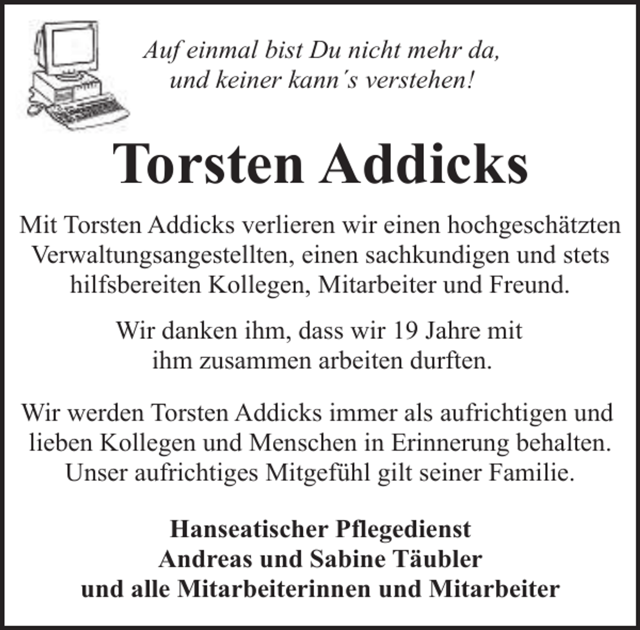 <p>Auf einmal bist Du nicht mehr da,<br />und keiner kann´s verstehen!</p>
<p>Torsten Addicks<br />Mit Torsten Addicks verlieren wir einen hochgeschätzten<br />Verwaltungsangestellten, einen sachkundigen und stets<br />hilfsbereiten Kollegen, Mitarbeiter und Freund.<br />Wir danken ihm, dass wir 19 Jahre mit<br />ihm zusammen arbeiten durften.<br />Wir werden Torsten Addicks immer als aufrichtigen und<br />lieben Kollegen und Menschen in Erinnerung behalten.<br />Unser aufrichtiges Mitgefühl gilt seiner Familie.<br />Hanseatischer Pflegedienst<br />Andreas und Sabine Täubler<br />und alle Mitarbeiterinnen und Mitarbeiter</p>