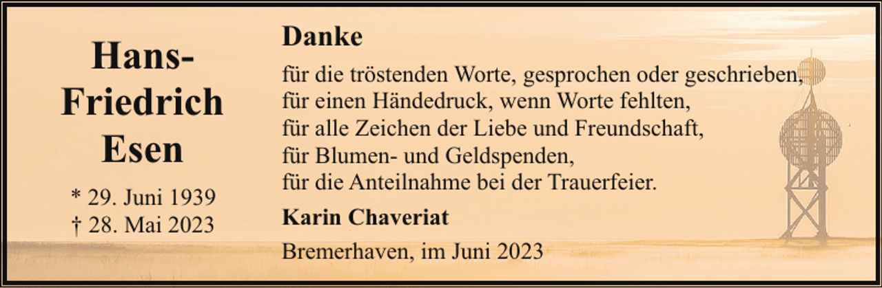<p>HansFriedrich<br />Esen<br />* 29. Juni 1939<br />† 28. Mai 2023</p><p>Danke<br />für die tröstenden Worte, gesprochen oder geschrieben,<br />für einen Händedruck, wenn Worte fehlten,<br />für alle Zeichen der Liebe und Freundschaft,<br />für Blumen- und Geldspenden,<br />für die Anteilnahme bei der Trauerfeier.<br />Karin Chaveriat<br />Bremerhaven, im Juni 2023</p>