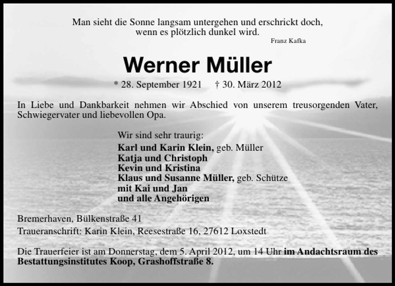 <p>Man sieht die Sonne langsam untergehen und erschrickt doch,<br />wenn es plötzlich dunkel wird.<br />Franz Kafka</p><p>Werner Müller</p><p>* 28. September 1921</p><p>† 30. März 2012</p><p>In Liebe und Dankbarkeit nehmen wir Abschied von unserem treusorgenden Vater,<br />Schwiegervater und liebevollen Opa.<br />Wir sind sehr traurig:<br />Karl und Karin Klein, geb. Müller<br />Katja und Christoph<br />Kevin und Kristina<br />Klaus und Susanne Müller, geb. Schütze<br />mit Kai und Jan<br />und alle Angehörigen<br />Bremerhaven, Bülkenstraße 41<br />Traueranschrift: Karin Klein, Reesestraße 16, 27612 Loxstedt<br />Die Trauerfeier ist am Donnerstag, dem 5. April 2012, um 14 Uhr im Andachtsraum des<br />Bestattungsinstitutes Koop, Grashoffstraße 8.</p>