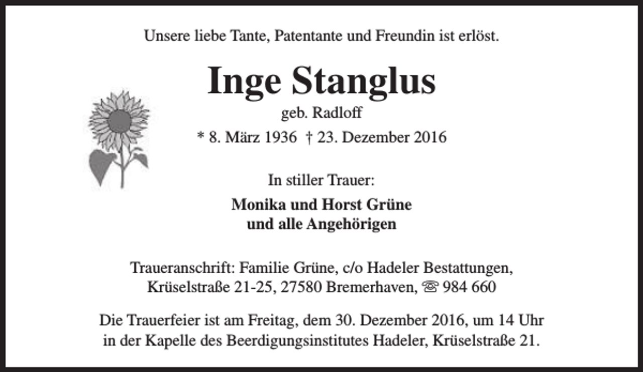 <p>Unsere liebe Tante, Patentante und Freundin ist erlöst.</p><p>Inge Stanglus</p><p>geb. Radloff<br />* 8. März 1936 † 23. Dezember 2016<br />In stiller Trauer:<br />Monika und Horst Grüne<br />und alle Angehörigen<br />Traueranschrift: Familie Grüne, c/o Hadeler Bestattungen,<br />Krüselstraße 21-25, 27580 Bremerhaven,  984 660<br />Die Trauerfeier ist am Freitag, dem 30. Dezember 2016, um 14 Uhr<br />in der Kapelle des Beerdigungsinstitutes Hadeler, Krüselstraße 21.</p>