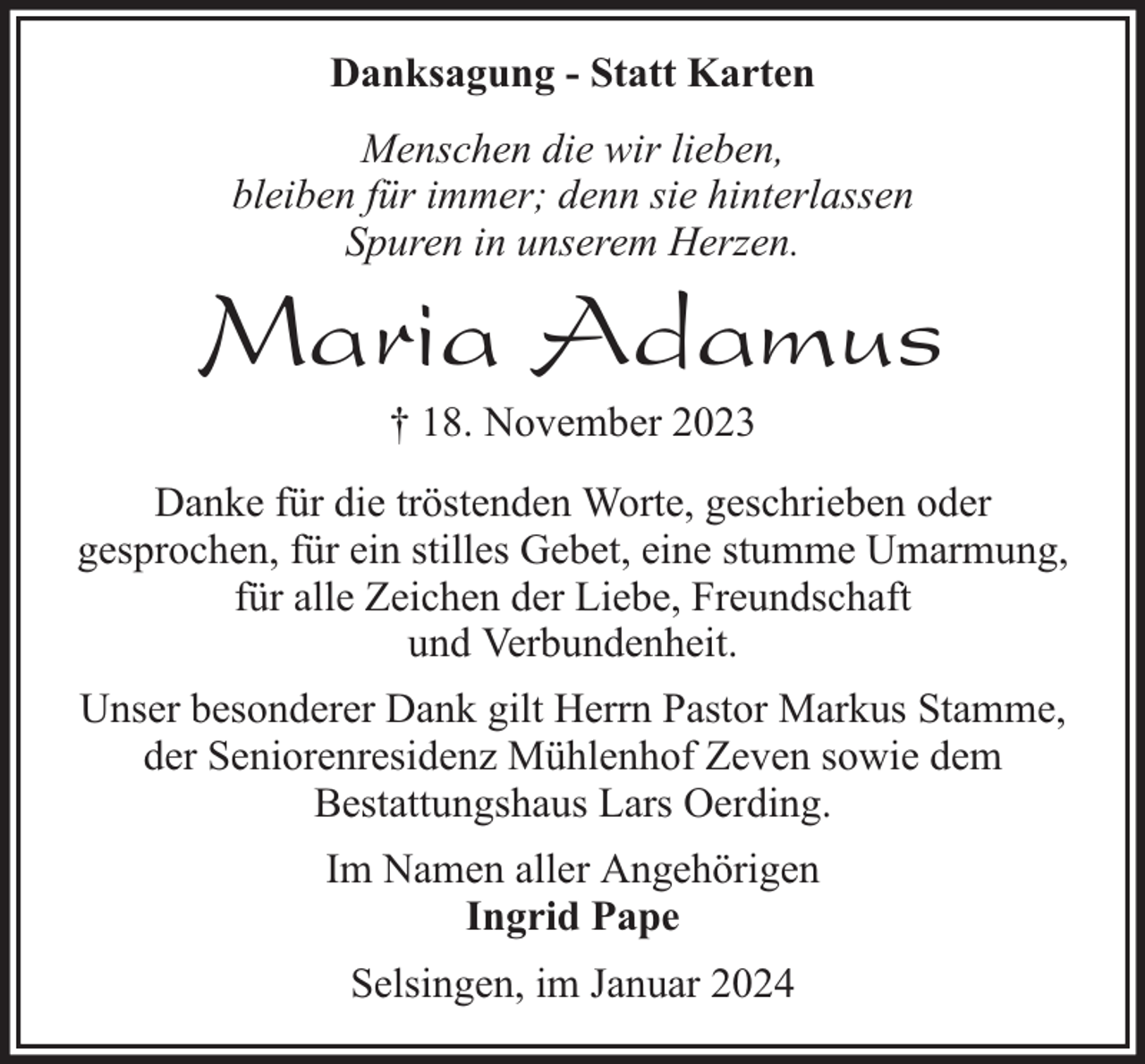 <p>Danksagung - Statt Karten<br />Menschen die wir lieben,<br />bleiben für immer; denn sie hinterlassen<br />Spuren in unserem Herzen.</p><p>Maria Adamus<br />† 18. November 2023</p><p>Danke für die tröstenden Worte, geschrieben oder<br />gesprochen, für ein stilles Gebet, eine stumme Umarmung,<br />für alle Zeichen der Liebe, Freundschaft<br />und Verbundenheit.<br />Unser besonderer Dank gilt Herrn Pastor Markus Stamme,<br />der Seniorenresidenz Mühlenhof Zeven sowie dem<br />Bestattungshaus Lars Oerding.<br />Im Namen aller Angehörigen<br />Ingrid Pape<br />Selsingen, im Januar 2024</p>