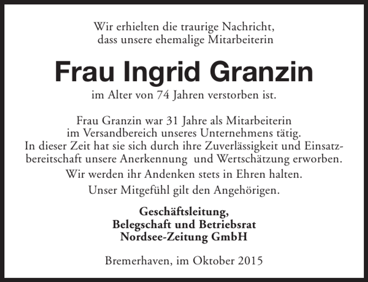 <p>Wir erhielten die traurige Nachricht,<br />dass unsere ehemalige Mitarbeiterin</p><p>Frau Ingrid Granzin<br />im Alter von 74 Jahren verstorben ist.</p><p>Frau Granzin war 31 Jahre als Mitarbeiterin<br />im Versandbereich unseres Unternehmens tätig.<br />In dieser Zeit hat sie sich durch ihre Zuverlässigkeit und Einsatzbereitschaft unsere Anerkennung und Wertschätzung erworben.<br />Wir werden ihr Andenken stets in Ehren halten.<br />Unser Mitgefühl gilt den Angehörigen.<br />Geschäftsleitung,<br />Belegschaft und Betriebsrat<br />Nordsee-Zeitung GmbH<br />Bremerhaven, im Oktober 2015</p>