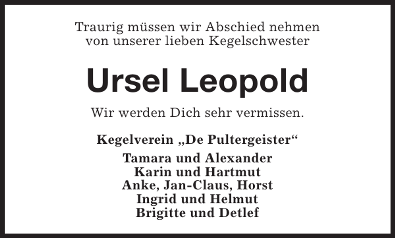 <p>Traurig müssen wir Abschied nehmen<br />von unserer lieben Kegelschwester</p><p>Ursel Leopold<br />Wir werden Dich sehr vermissen.<br />Kegelverein „De Pultergeister“<br />Tamara und Alexander<br />Karin und Hartmut<br />Anke, Jan-Claus, Horst<br />Ingrid und Helmut<br />Brigitte und Detlef</p>