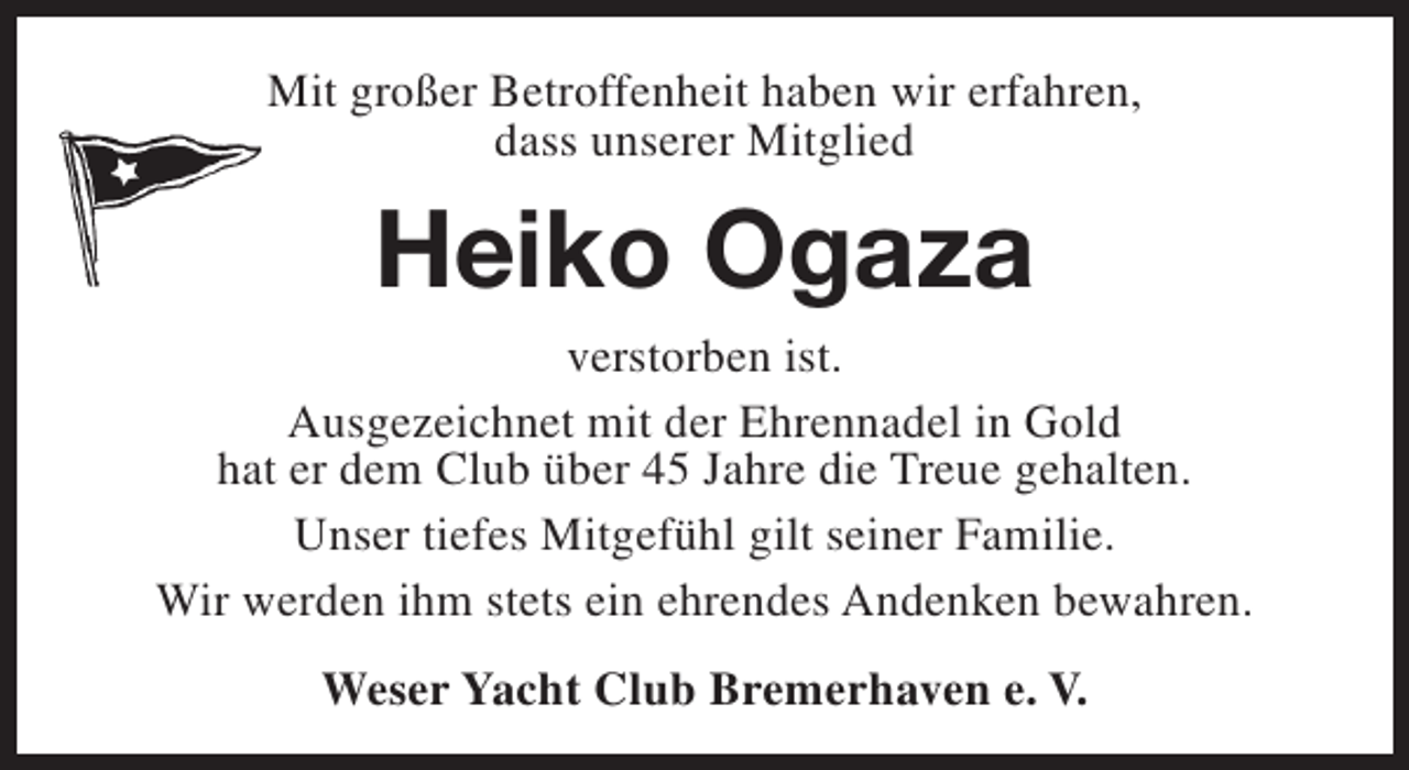 <p>Mit großer Betroffenheit haben wir erfahren,<br />dass unserer Mitglied</p><p>Heiko Ogaza</p><p>verstorben ist.<br />Ausgezeichnet mit der Ehrennadel in Gold<br />hat er dem Club über 45 Jahre die Treue gehalten.<br />Unser tiefes Mitgefühl gilt seiner Familie.<br />Wir werden ihm stets ein ehrendes Andenken bewahren.<br />Weser Yacht Club Bremerhaven e. V.</p>