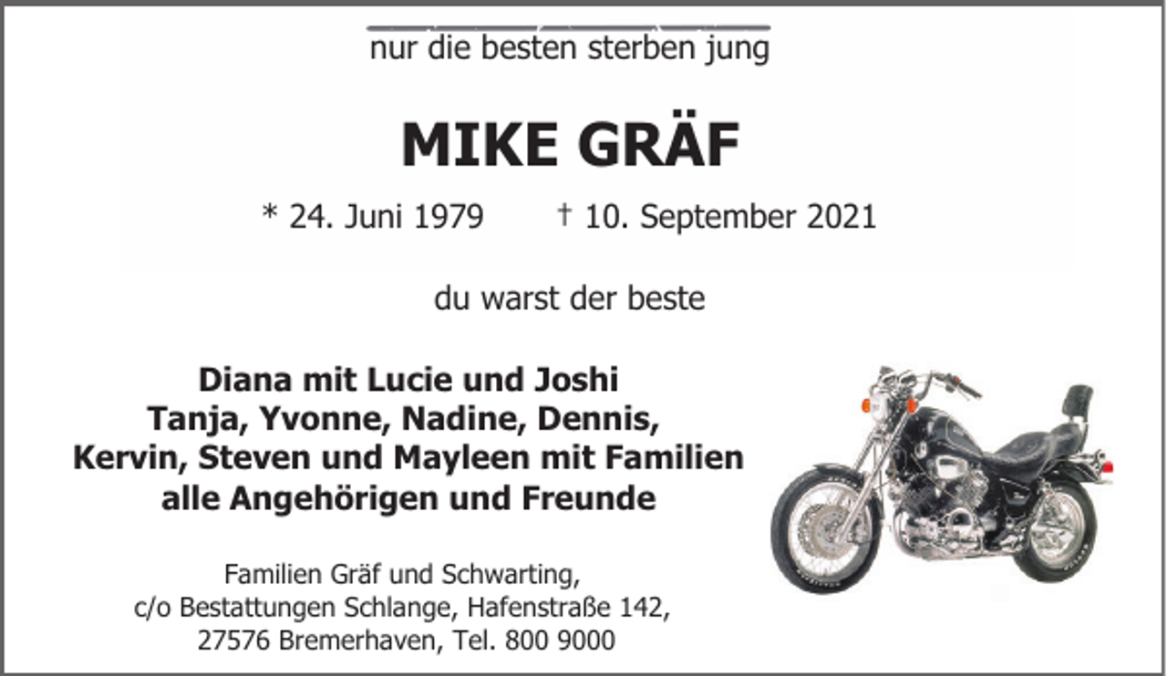 <p>nur die besten sterben jung</p><p>MIKE GRÄF<br />* 24. Juni 1979</p><p>† 10. September 2021</p><p>du warst der beste<br />Diana mit Lucie und Joshi<br />Tanja, Yvonne, Nadine, Dennis,<br />Kervin, Steven und Mayleen mit Familien<br />alle Angehörigen und Freunde<br />Familien Gräf und Schwarting,<br />c/o Bestattungen Schlange, Hafenstraße 142,<br />27576 Bremerhaven, Tel. 800 9000</p>