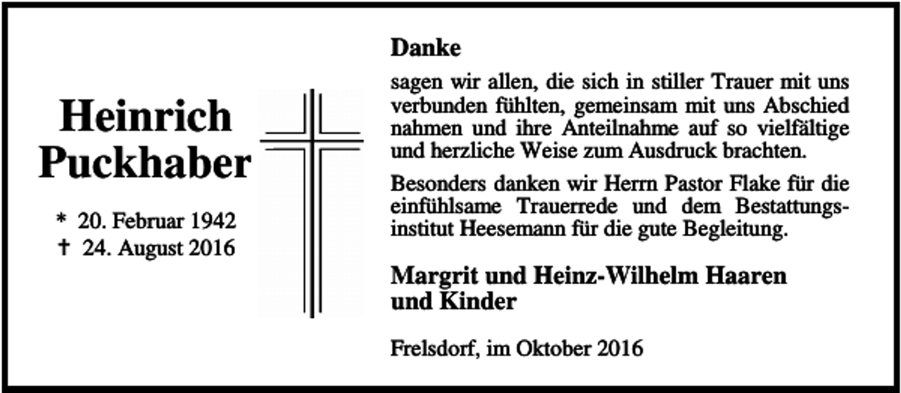 <p>Danke</p><p>Heinrich<br />Puckhaber<br />* 20. Februar 1942<br />a 24. August 2016</p><p>sagen wir allen, die sich in stiller Trauer mit uns<br />verbunden fühlten, gemeinsam mit uns Abschied<br />nahmen und ihre Anteilnahme auf so vielfältige<br />und herzliche Weise zum Ausdruck brachten.<br />Besonders danken wir Herrn Pastor Flake für die<br />einfühlsame Trauerrede und dem Bestattungsinstitut Heesemann für die gute Begleitung.</p><p>Margrit und Heinz-Wilhelm Haaren<br />und Kinder<br />Frelsdorf, im Oktober 2016</p>