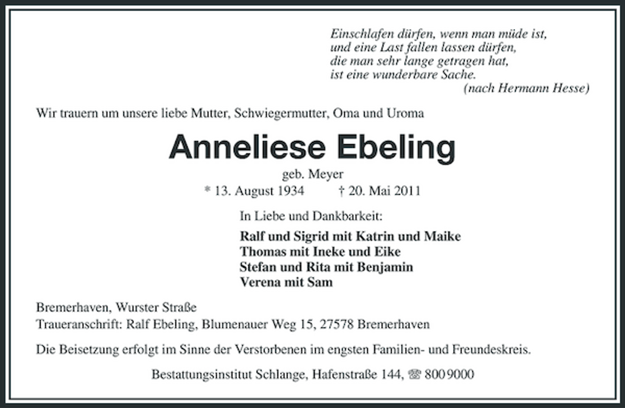 <p>Einschlafen dürfen, wenn man müde ist, und eine Last fallen lassen dürfen, die man sehr lange getragen hat, ist eine wunderbare Sache. (nach Hermann Hesse) Wir trauern um unsere liebe Mutter, Schwiegermutter, Oma und Uroma</p>
<p>Anneliese Ebeling<br />geb. Meyer * 13. August 1934 † 20. Mai 2011 In Liebe und Dankbarkeit: Ralf und Sigrid mit Katrin und Maike Thomas mit Ineke und Eike Stefan und Rita mit Benjamin Verena mit Sam Bremerhaven, Wurster Straße Traueranschrift: Ralf Ebeling, Blumenauer Weg 15, 27578 Bremerhaven Die Beisetzung erfolgt im Sinne der Verstorbenen im engsten Familien- und Freundeskreis. Bestattungsinstitut Schlange, Hafenstraße 144, 800 9000</p>