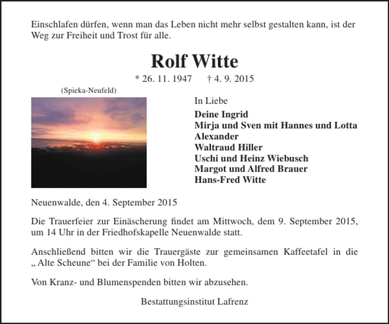 <p>Einschlafen dürfen, wenn man das Leben nicht mehr selbst gestalten kann, ist der<br />Weg zur Freiheit und Trost für alle.</p><p>Rolf Witte</p><p>* 26. 11. 1947<br />(Spieka-Neufeld)</p><p>† 4. 9. 2015</p><p>In Liebe<br />Deine Ingrid<br />Mirja und Sven mit Hannes und Lotta<br />Alexander<br />Waltraud Hiller<br />Uschi und Heinz Wiebusch<br />Margot und Alfred Brauer<br />Hans-Fred Witte</p><p>Neuenwalde, den 4. September 2015<br />Die Trauerfeier zur Einäscherung findet am Mittwoch, dem 9. September 2015,<br />um 14 Uhr in der Friedhofskapelle Neuenwalde statt.<br />Anschließend bitten wir die Trauergäste zur gemeinsamen Kaffeetafel in die<br />„ Alte Scheune“ bei der Familie von Holten.<br />Von Kranz- und Blumenspenden bitten wir abzusehen.<br />Bestattungsinstitut Lafrenz</p>