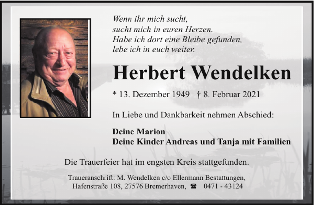 <p>Wenn ihr mich sucht,<br />sucht mich in euren Herzen.<br />Habe ich dort eine Bleibe gefunden,<br />lebe ich in euch weiter.</p><p>Herbert Wendelken<br />* 13. Dezember 1949 † 8. Februar 2021<br />In Liebe und Dankbarkeit nehmen Abschied:<br />Deine Marion<br />Deine Kinder Andreas und Tanja mit Familien<br />Die Trauerfeier hat im engsten Kreis stattgefunden.<br />Traueranschrift: M. Wendelken c/o Ellermann Bestattungen,<br />Hafenstraße 108, 27576 Bremerhaven, ( 0471 - 43124</p>