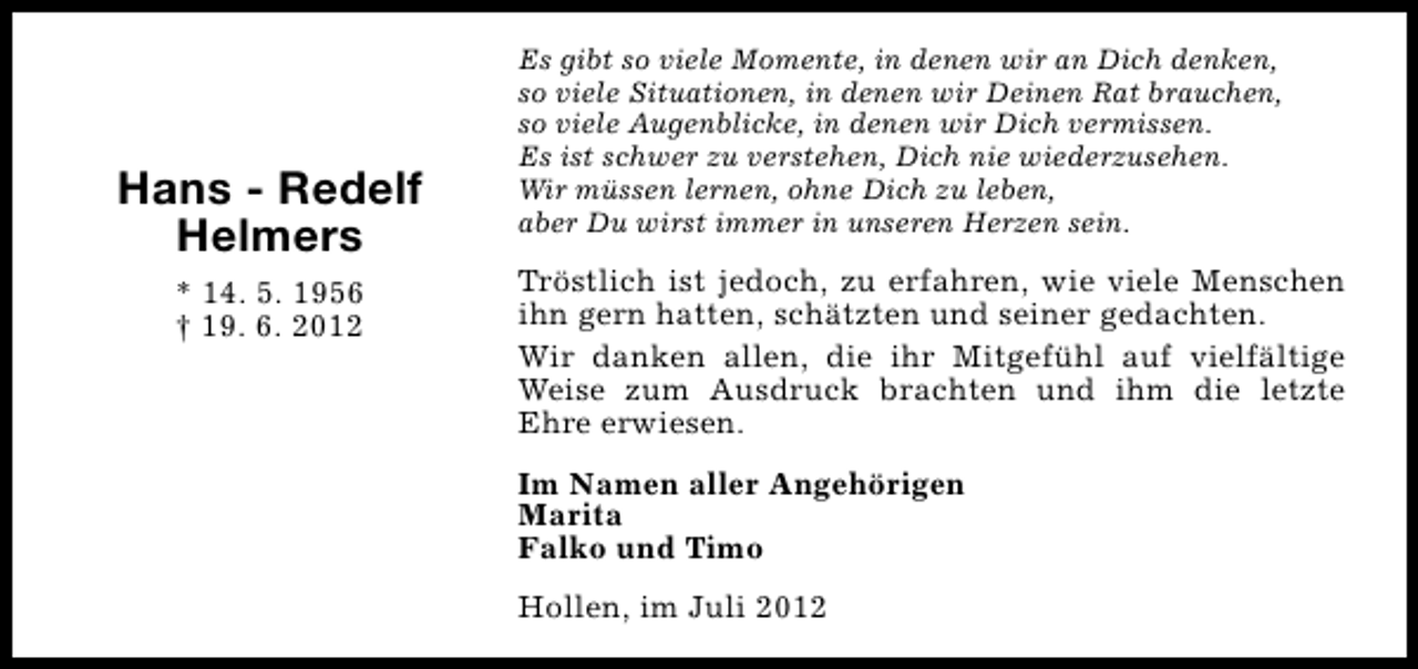 <p>Hans - Redelf<br />Helmers<br />* 14. 5. 1956<br />† 19. 6. 2012</p><p>Es gibt so viele Momente, in denen wir an Dich denken,<br />so viele Situationen, in denen wir Deinen Rat brauchen,<br />so viele Augenblicke, in denen wir Dich vermissen.<br />Es ist schwer zu verstehen, Dich nie wiederzusehen.<br />Wir müssen lernen, ohne Dich zu leben,<br />aber Du wirst immer in unseren Herzen sein.</p><p>Tröstlich ist jedoch, zu erfahren, wie viele Menschen<br />ihn gern hatten, schätzten und seiner gedachten.<br />Wir danken allen, die ihr Mitgefühl auf vielfältige<br />Weise zum Ausdruck brachten und ihm die letzte<br />Ehre erwiesen.<br />Im Namen aller Angehörigen<br />Marita<br />Falko und Timo<br />Hollen, im Juli 2012</p>