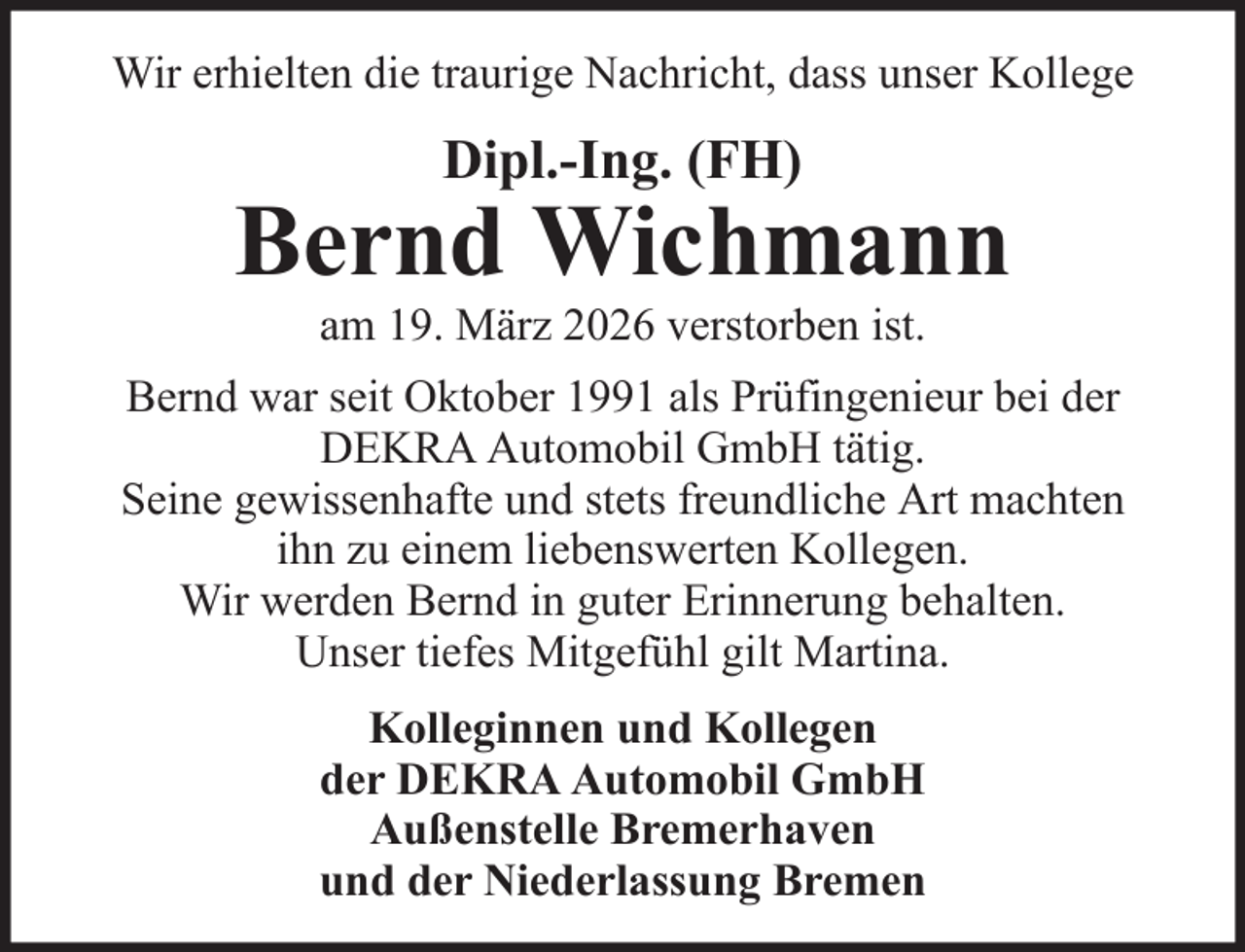 <p>Wir erhielten die traurige Nachricht, dass unser Kollege</p>
<p>Dipl.-Ing. (FH)</p>
<p>Bernd Wichmann<br />am 19. März 2026 verstorben ist.<br />Bernd war seit Oktober 1991 als Prüfingenieur bei der<br />DEKRA Automobil GmbH tätig.<br />Seine gewissenhafte und stets freundliche Art machten<br />ihn zu einem liebenswerten Kollegen.<br />Wir werden Bernd in guter Erinnerung behalten.<br />Unser tiefes Mitgefühl gilt Martina.<br />Kolleginnen und Kollegen<br />der DEKRA Automobil GmbH<br />Außenstelle Bremerhaven<br />und der Niederlassung Bremen</p>