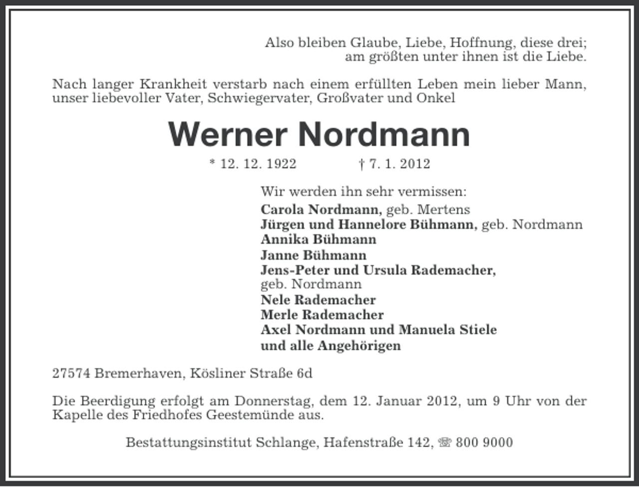 <p>Also bleiben Glaube, Liebe, Hoffnung, diese drei;<br />am größten unter ihnen ist die Liebe.<br />Nach langer Krankheit verstarb nach einem erfüllten Leben mein lieber Mann,<br />unser liebevoller Vater, Schwiegervater, Großvater und Onkel</p><p>Werner Nordmann<br />* 12. 12. 1922</p><p>† 7. 1. 2012</p><p>Wir werden ihn sehr vermissen:<br />Carola Nordmann, geb. Mertens<br />Jürgen und Hannelore Bühmann, geb. Nordmann<br />Annika Bühmann<br />Janne Bühmann<br />Jens-Peter und Ursula Rademacher,<br />geb. Nordmann<br />Nele Rademacher<br />Merle Rademacher<br />Axel Nordmann und Manuela Stiele<br />und alle Angehörigen<br />27574 Bremerhaven, Kösliner Straße 6d<br />Die Beerdigung erfolgt am Donnerstag, dem 12. Januar 2012, um 9 Uhr von der<br />Kapelle des Friedhofes Geestemünde aus.<br />Bestattungsinstitut Schlange, Hafenstraße 142, 800 9000</p>