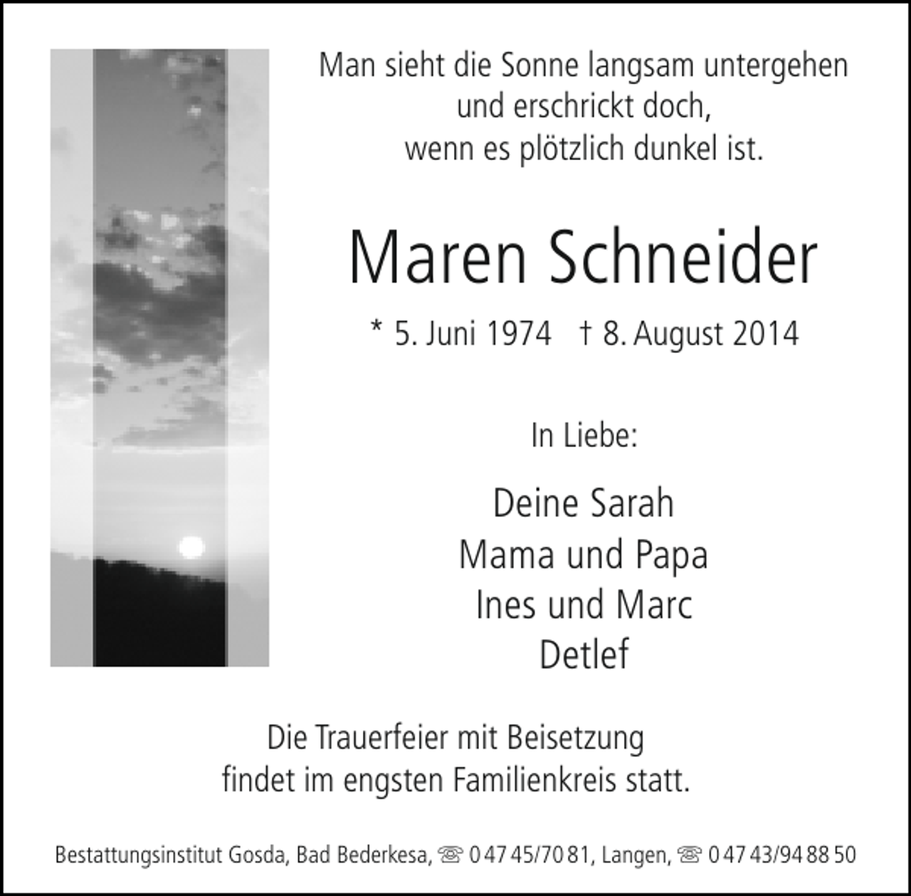 <p>Man sieht die Sonne langsam untergehen<br />und erschrickt doch,<br />wenn es plötzlich dunkel ist.</p>
<p>Maren Schneider<br />* 5. Juni 1974 † 8. August 2014<br />In Liebe:</p>
<p>Deine Sarah<br />Mama und Papa<br />Ines und Marc<br />Detlef<br />Die Trauerfeier mit Beisetzung<br />findet im engsten Familienkreis statt.<br />Bestattungsinstitut Gosda, Bad Bederkesa,  0 47 45/70 81, Langen,  0 47 43/94 88 50</p>