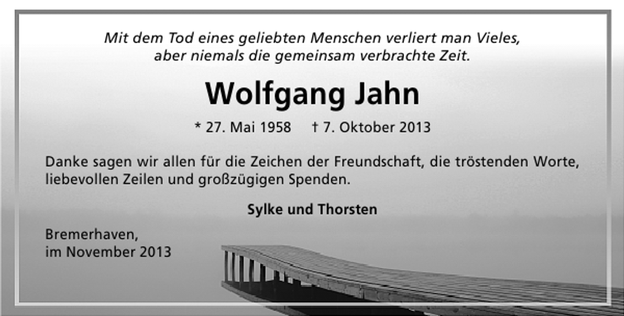 <p>Mit dem Tod eines geliebten Menschen verliert man Vieles,<br />aber niemals die gemeinsam verbrachte Zeit.</p><p>Wolfgang Jahn<br />* 27. Mai 1958</p><p>† 7. Oktober 2013</p><p>Danke sagen wir allen für die Zeichen der Freundschaft, die tröstenden Worte,<br />liebevollen Zeilen und großzügigen Spenden.<br />Sylke und Thorsten<br />Bremerhaven,<br />im November 2013</p>