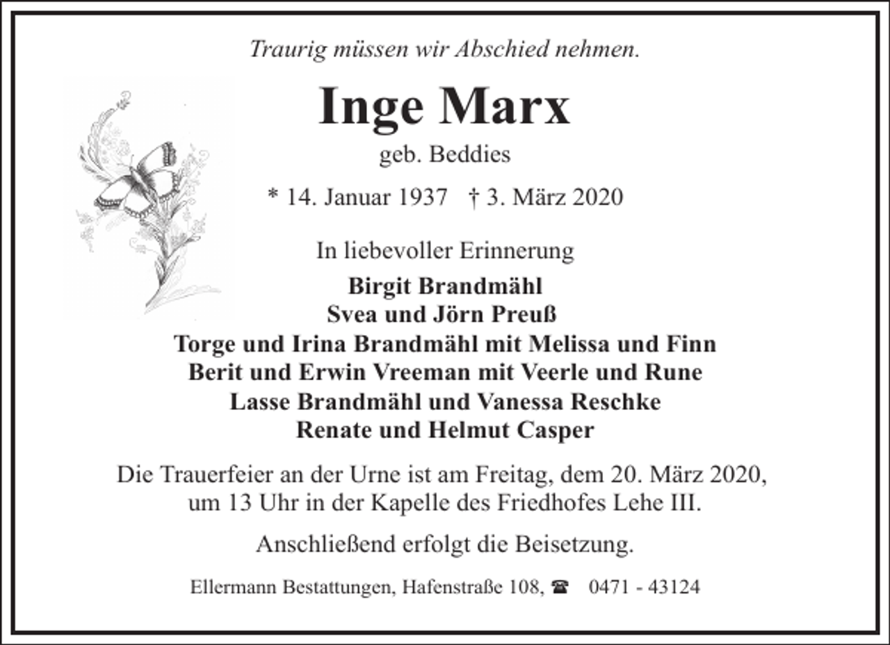<p>Traurig müssen wir Abschied nehmen.</p><p>Inge Marx<br />geb. Beddies</p><p>* 14. Januar 1937 † 3. März 2020<br />In liebevoller Erinnerung<br />Birgit Brandmähl<br />Svea und Jörn Preuß<br />Torge und Irina Brandmähl mit Melissa und Finn<br />Berit und Erwin Vreeman mit Veerle und Rune<br />Lasse Brandmähl und Vanessa Reschke<br />Renate und Helmut Casper<br />Die Trauerfeier an der Urne ist am Freitag, dem 20. März 2020,<br />um 13 Uhr in der Kapelle des Friedhofes Lehe III.</p><p>Anschließend erfolgt die Beisetzung.<br />Ellermann Bestattungen, Hafenstraße 108, ( 0471 - 43124</p>