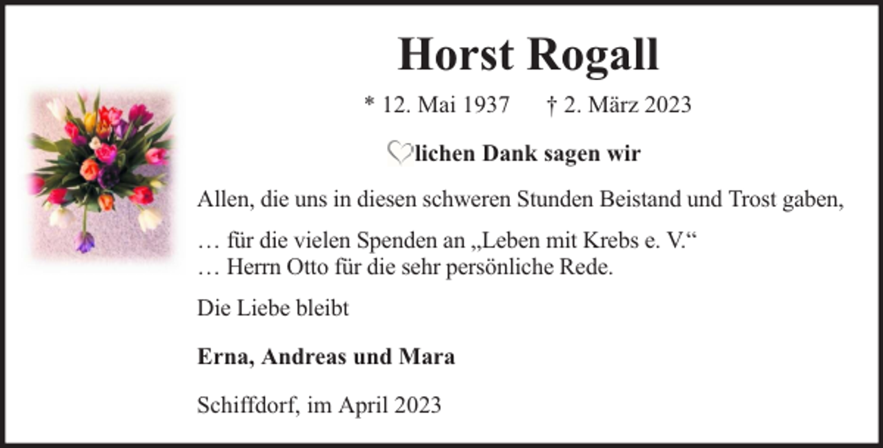 <p>Horst Rogall<br />* 12. Mai 1937</p><p>† 2. März 2023</p><p>lichen Dank sagen wir<br />Allen, die uns in diesen schweren Stunden Beistand und Trost gaben,<br />… für die vielen Spenden an „Leben mit Krebs e. V.“<br />… Herrn Otto für die sehr persönliche Rede.<br />Die Liebe bleibt<br />Erna, Andreas und Mara<br />Schiffdorf, im April 2023</p>