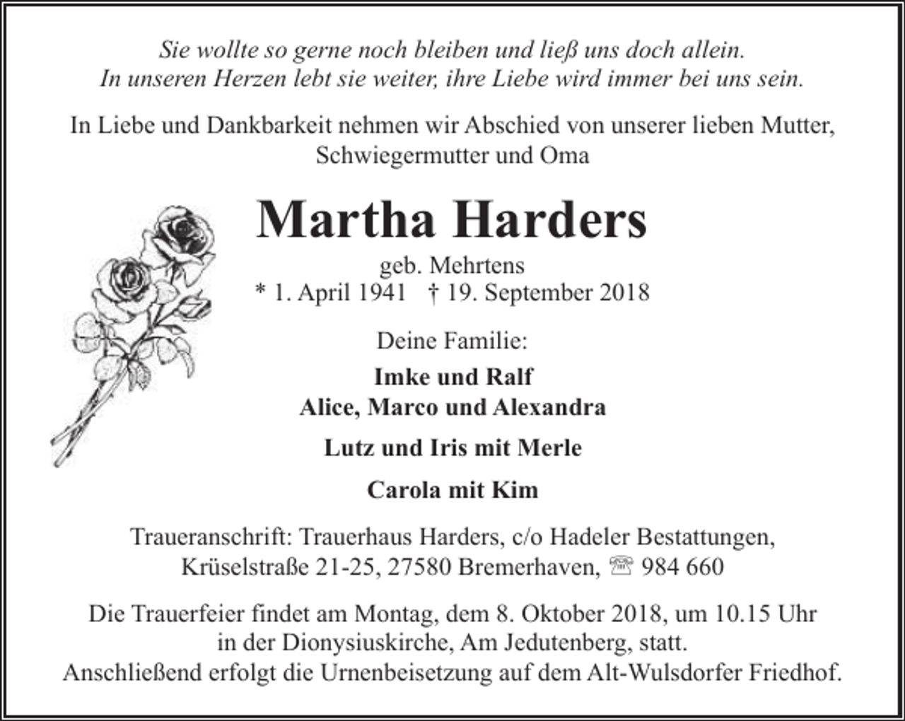 <p>Sie wollte so gerne noch bleiben und ließ uns doch allein.<br />In unseren Herzen lebt sie weiter, ihre Liebe wird immer bei uns sein.<br />In Liebe und Dankbarkeit nehmen wir Abschied von unserer lieben Mutter,<br />Schwiegermutter und Oma</p><p>Martha Harders</p><p>geb. Mehrtens<br />* 1. April 1941 † 19. September 2018<br />Deine Familie:<br />Imke und Ralf<br />Alice, Marco und Alexandra<br />Lutz und Iris mit Merle<br />Carola mit Kim<br />Traueranschrift: Trauerhaus Harders, c/o Hadeler Bestattungen,<br />Krüselstraße 21-25, 27580 Bremerhaven, ' 984 660<br />Die Trauerfeier findet am Montag, dem 8. Oktober 2018, um 10.15 Uhr<br />in der Dionysiuskirche, Am Jedutenberg, statt.<br />Anschließend erfolgt die Urnenbeisetzung auf dem Alt-Wulsdorfer Friedhof.</p>
