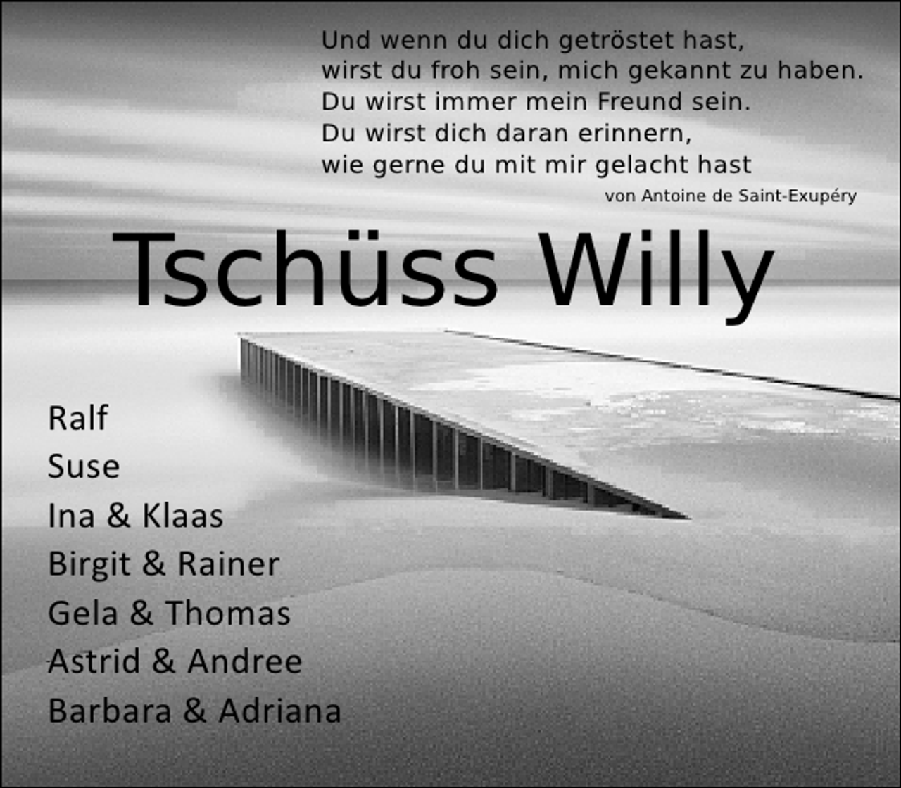 <p>Und wenn du dich getröstet hast,<br />wirst du froh sein, mich gekannt zu haben.<br />Du wirst immer mein Freund sein.<br />Du wirst dich daran erinnern,<br />wie gerne du mit mir gelacht hast<br />von Antoine de Saint-Exupéry</p>
<p>Tschüss Willy<br />Ralf<br />Suse<br />Ina &amp; Klaas<br />Birgit &amp; Rainer<br />Gela &amp; Thomas<br />Astrid &amp; Andree<br />Barbara &amp; Adriana</p>