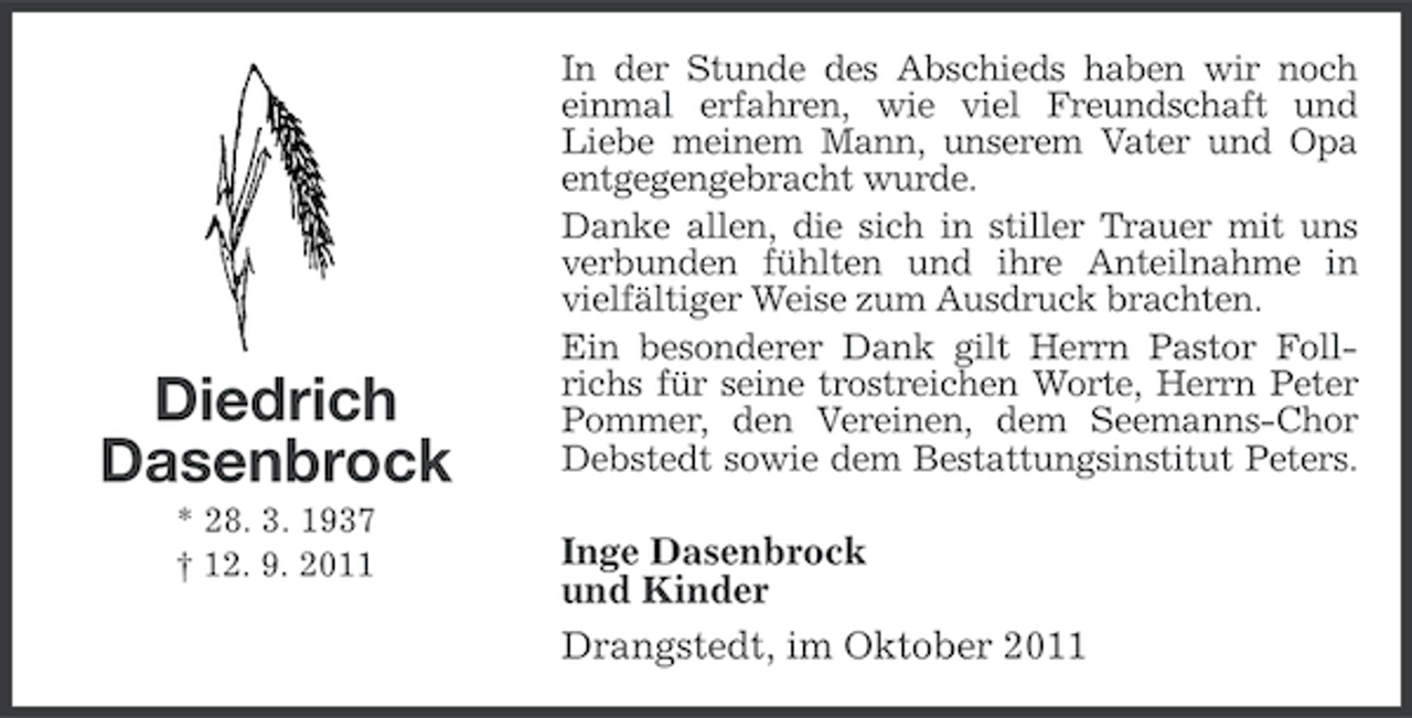 <p>Diedrich<br />Dasenbrock<br />* 28. 3. 1937<br />† 12. 9. 2011</p><p>In der Stunde des Abschieds haben wir noch<br />einmal erfahren, wie viel Freundschaft und<br />Liebe meinem Mann, unserem Vater und Opa<br />entgegengebracht wurde.<br />Danke allen, die sich in stiller Trauer mit uns<br />verbunden fühlten und ihre Anteilnahme in<br />vielfältiger Weise zum Ausdruck brachten.<br />Ein besonderer Dank gilt Herrn Pastor Follrichs für seine trostreichen Worte, Herrn Peter<br />Pommer, den Vereinen, dem Seemanns-Chor<br />Debstedt sowie dem Bestattungsinstitut Peters.</p><p>Inge Dasenbrock<br />und Kinder<br />Drangstedt, im Oktober 2011</p>