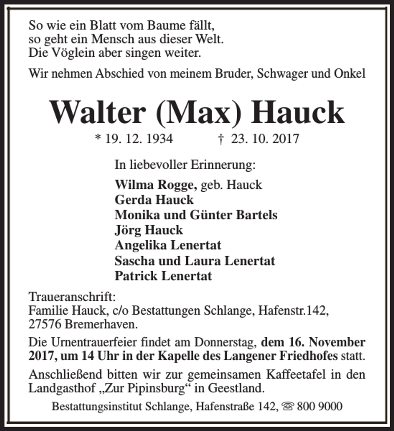 <p>So wie ein Blatt vom Baume fällt,<br />so geht ein Mensch aus dieser Welt.<br />Die Vöglein aber singen weiter.<br />Wir nehmen Abschied von meinem Bruder, Schwager und Onkel</p><p>Walter (Max) Hauck<br />* 19. 12. 1934</p><p>† 23. 10. 2017</p><p>In liebevoller Erinnerung:<br />Wilma Rogge, geb. Hauck<br />Gerda Hauck<br />Monika und Günter Bartels<br />Jörg Hauck<br />Angelika Lenertat<br />Sascha und Laura Lenertat<br />Patrick Lenertat<br />Traueranschrift:<br />Familie Hauck, c/o Bestattungen Schlange, Hafenstr.142,<br />27576 Bremerhaven.<br />Die Urnentrauerfeier findet am Donnerstag, dem 16. November<br />2017, um 14 Uhr in der Kapelle des Langener Friedhofes statt.<br />Anschließend bitten wir zur gemeinsamen Kaffeetafel in den<br />Landgasthof „Zur Pipinsburg“ in Geestland.<br />Bestattungsinstitut Schlange, Hafenstraße 142, s 800 9000</p>
