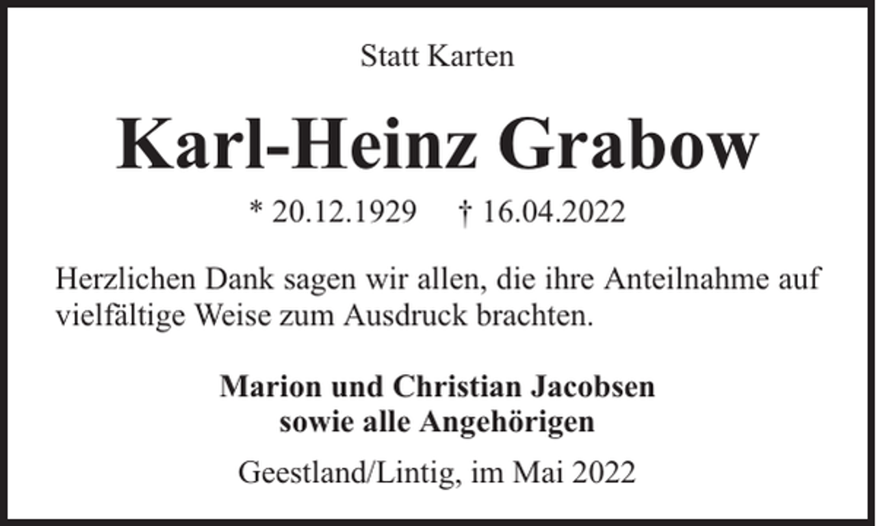 <p>Statt Karten</p><p>Karl-Heinz Grabow<br />* 20.12.1929</p><p>† 16.04.2022</p><p>Herzlichen Dank sagen wir allen, die ihre Anteilnahme auf<br />vielfältige Weise zum Ausdruck brachten.<br />Marion und Christian Jacobsen<br />sowie alle Angehörigen<br />Geestland/Lintig, im Mai 2022</p>
