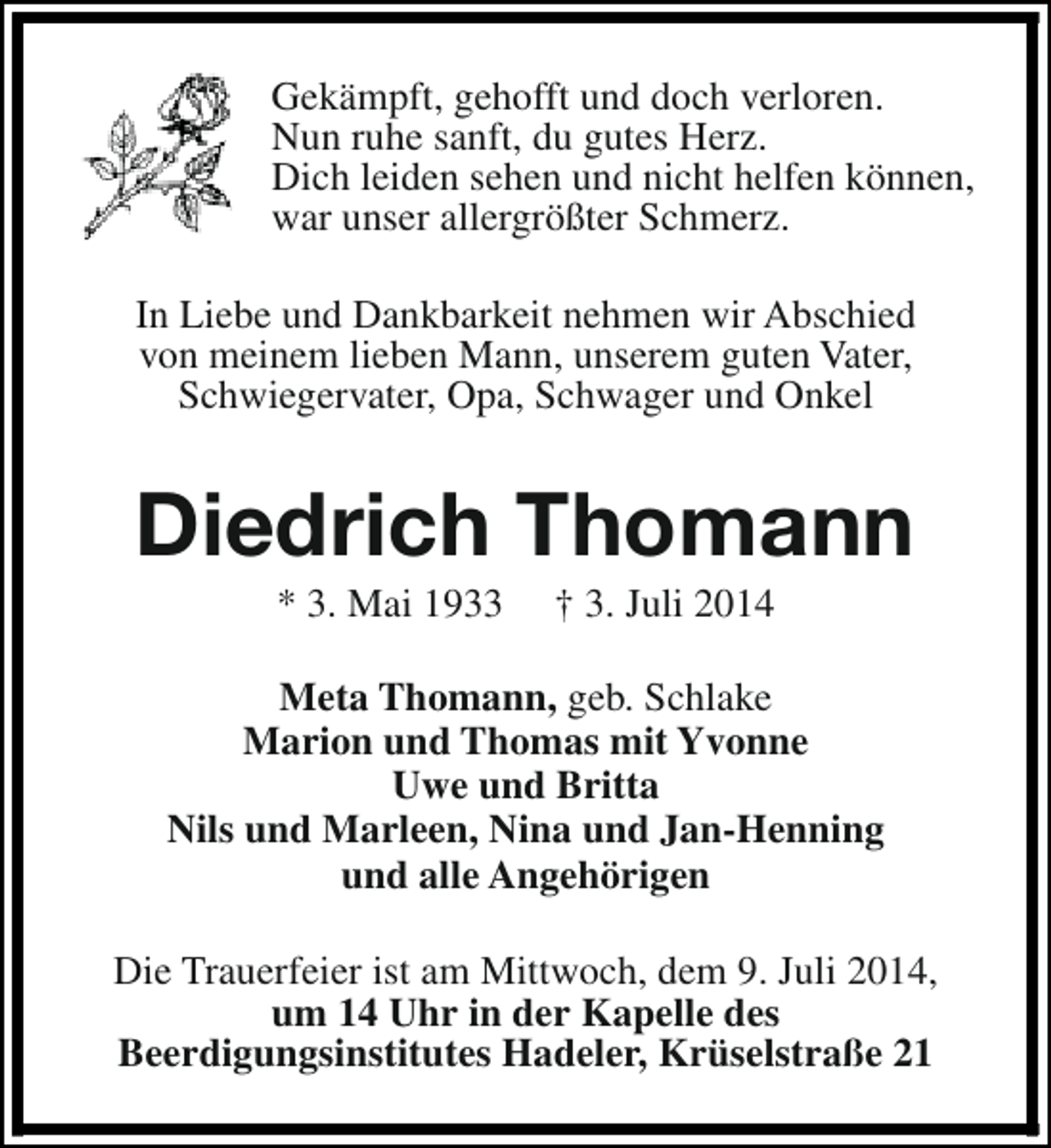 <p>Gekämpft, gehofft und doch verloren.<br />Nun ruhe sanft, du gutes Herz.<br />Dich leiden sehen und nicht helfen können,<br />war unser allergrößter Schmerz.<br />In Liebe und Dankbarkeit nehmen wir Abschied<br />von meinem lieben Mann, unserem guten Vater,<br />Schwiegervater, Opa, Schwager und Onkel</p><p>Diedrich Thomann<br />* 3. Mai 1933</p><p>† 3. Juli 2014</p><p>Meta Thomann, geb. Schlake<br />Marion und Thomas mit Yvonne<br />Uwe und Britta<br />Nils und Marleen, Nina und Jan-Henning<br />und alle Angehörigen<br />Die Trauerfeier ist am Mittwoch, dem 9. Juli 2014,<br />um 14 Uhr in der Kapelle des<br />Beerdigungsinstitutes Hadeler, Krüselstraße 21</p>