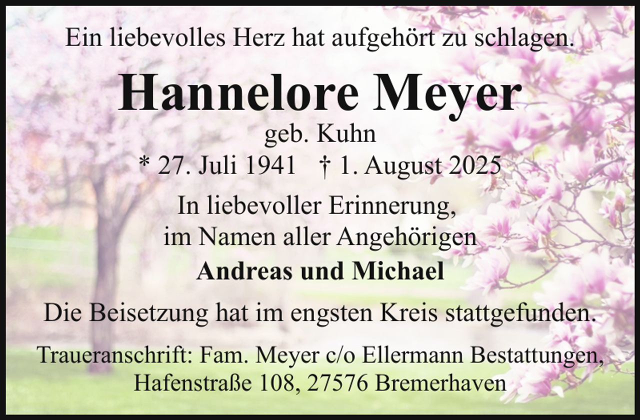 <p>Ein liebevolles Herz hat aufgehört zu schlagen.</p><p>Hannelore Meyer<br />geb. Kuhn<br />* 27. Juli 1941 † 1. August 2025<br />In liebevoller Erinnerung,<br />im Namen aller Angehörigen<br />Andreas und Michael</p><p>Die Beisetzung hat im engsten Kreis stattgefunden.<br />Traueranschrift: Fam. Meyer c/o Ellermann Bestattungen,<br />Hafenstraße 108, 27576 Bremerhaven</p>