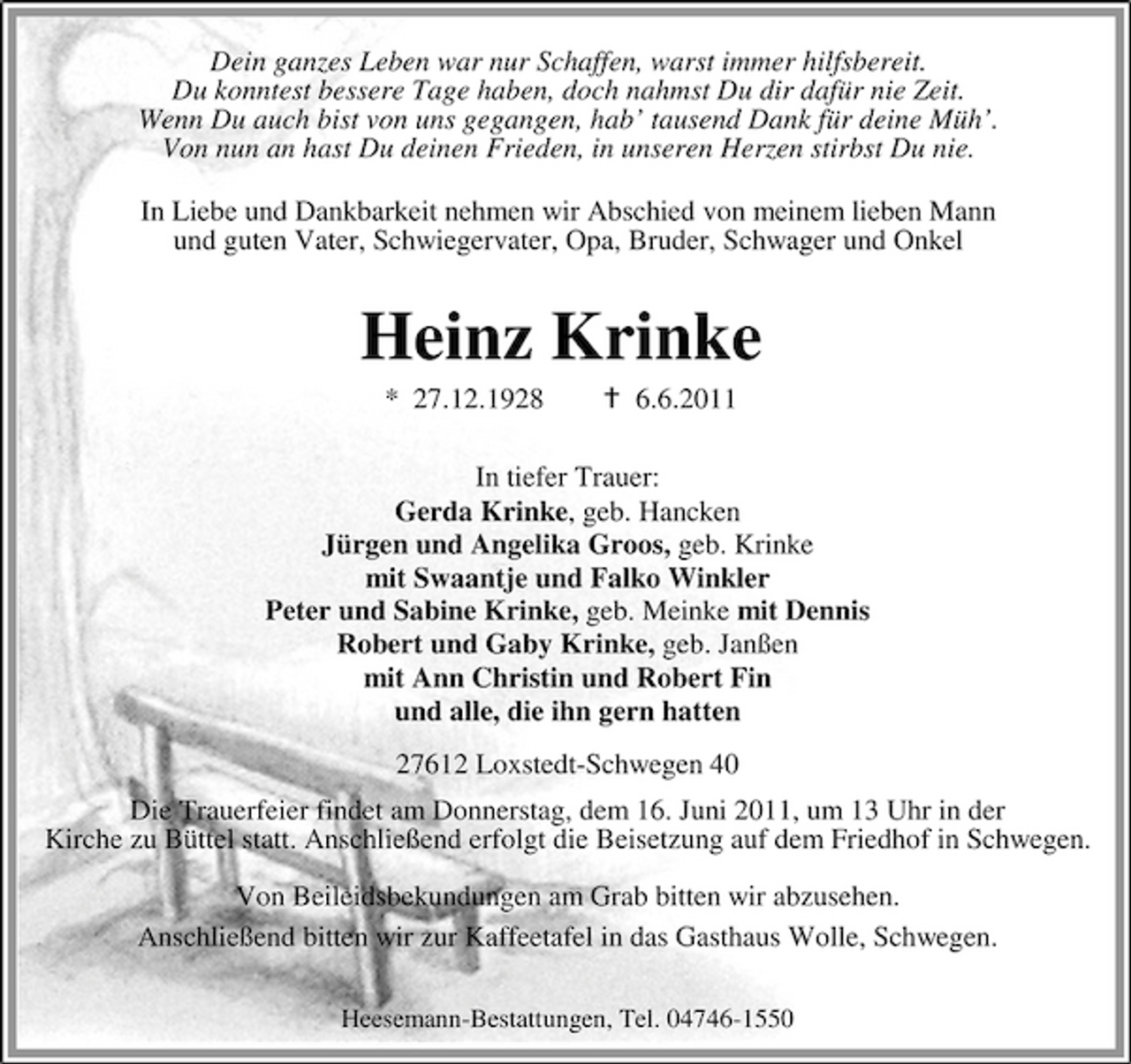 <p>Dein ganzes Leben war nur Schaffen, warst immer hilfsbereit. Du konntest bessere Tage haben, doch nahmst Du dir dafür nie Zeit. Wenn Du auch bist von uns gegangen, hab’ tausend Dank für deine Müh’. Von nun an hast Du deinen Frieden, in unseren Herzen stirbst Du nie. In Liebe und Dankbarkeit nehmen wir Abschied von meinem lieben Mann und guten Vater, Schwiegervater, Opa, Bruder, Schwager und Onkel</p><p>Heinz Krinke<br />* 27.12.1928 6.6.2011 In tiefer Trauer: Gerda Krinke, geb. Hancken Jürgen und Angelika Groos, geb. Krinke mit Swaantje und Falko Winkler Peter und Sabine Krinke, geb. Meinke mit Dennis Robert und Gaby Krinke, geb. Janßen mit Ann Christin und Robert Fin und alle, die ihn gern hatten 27612 Loxstedt-Schwegen 40 Die Trauerfeier findet am Donnerstag, dem 16. Juni 2011, um 13 Uhr in der Kirche zu Büttel statt. Anschließend erfolgt die Beisetzung auf dem Friedhof in Schwegen. Von Beileidsbekundungen am Grab bitten wir abzusehen. Anschließend bitten wir zur Kaffeetafel in das Gasthaus Wolle, Schwegen.<br />Heesemann-Bestattungen, Tel. 04746-1550</p>