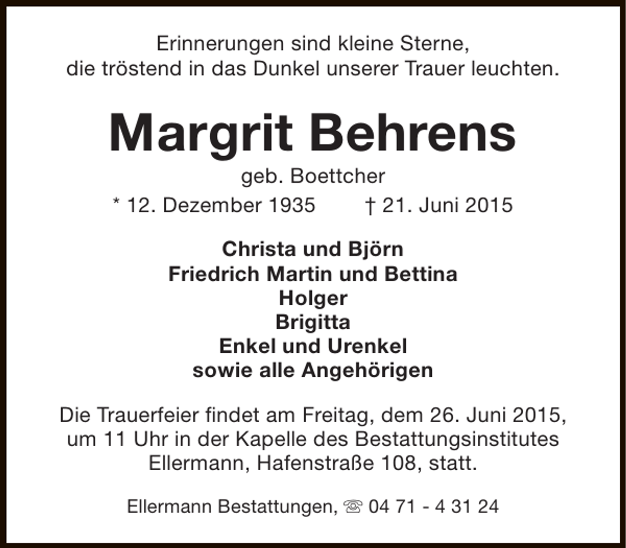 <p>Erinnerungen sind kleine Sterne,<br />die tröstend in das Dunkel unserer Trauer leuchten.</p><p>Margrit Behrens<br />geb. Boettcher<br />* 12. Dezember 1935<br />† 21. Juni 2015<br />Christa und Björn<br />Friedrich Martin und Bettina<br />Holger<br />Brigitta<br />Enkel und Urenkel<br />sowie alle Angehörigen<br />Die Trauerfeier findet am Freitag, dem 26. Juni 2015,<br />um 11 Uhr in der Kapelle des Bestattungsinstitutes<br />Ellermann, Hafenstraße 108, statt.<br />Ellermann Bestattungen, s 04 71 - 4 31 24</p>