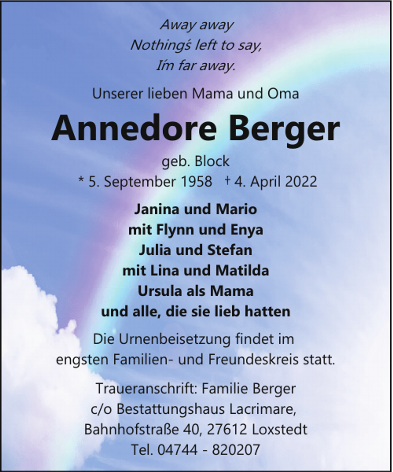 <p>Away away<br />Nothing´s left to say,<br />I´m far away.</p><p>Unserer lieben Mama und Oma</p><p>Annedore Berger<br />geb. Block<br />* 5. September 1958 † 4. April 2022<br />Janina und Mario<br />mit Flynn und Enya<br />Julia und Stefan<br />mit Lina und Matilda<br />Ursula als Mama<br />und alle, die sie lieb hatten<br />Die Urnenbeisetzung findet im<br />engsten Familien­ und Freundeskreis statt.<br />Traueranschrift: Familie Berger<br />c/o Bestattungshaus Lacrimare,<br />Bahnhofstraße 40, 27612 Loxstedt<br />Tel. 04744 ­ 820207</p>