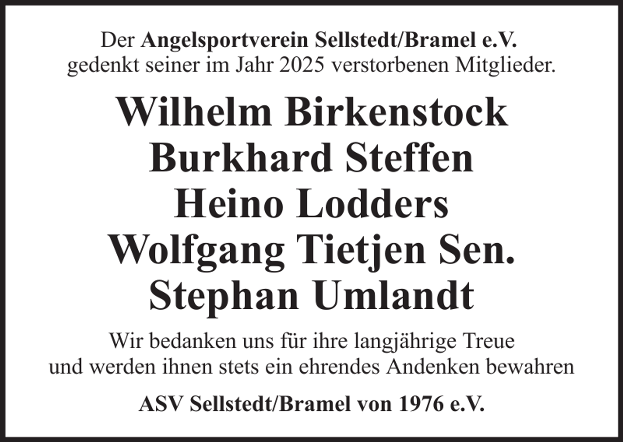 <p>Der Angelsportverein Sellstedt/Bramel e.V.<br />gedenkt seiner im Jahr 2025 verstorbenen Mitglieder.</p><p>Wilhelm Birkenstock<br />Burkhard Steffen<br />Heino Lodders<br />Wolfgang Tietjen Sen.<br />Stephan Umlandt<br />Wir bedanken uns für ihre langjährige Treue<br />und werden ihnen stets ein ehrendes Andenken bewahren<br />ASV Sellstedt/Bramel von 1976 e.V.</p>