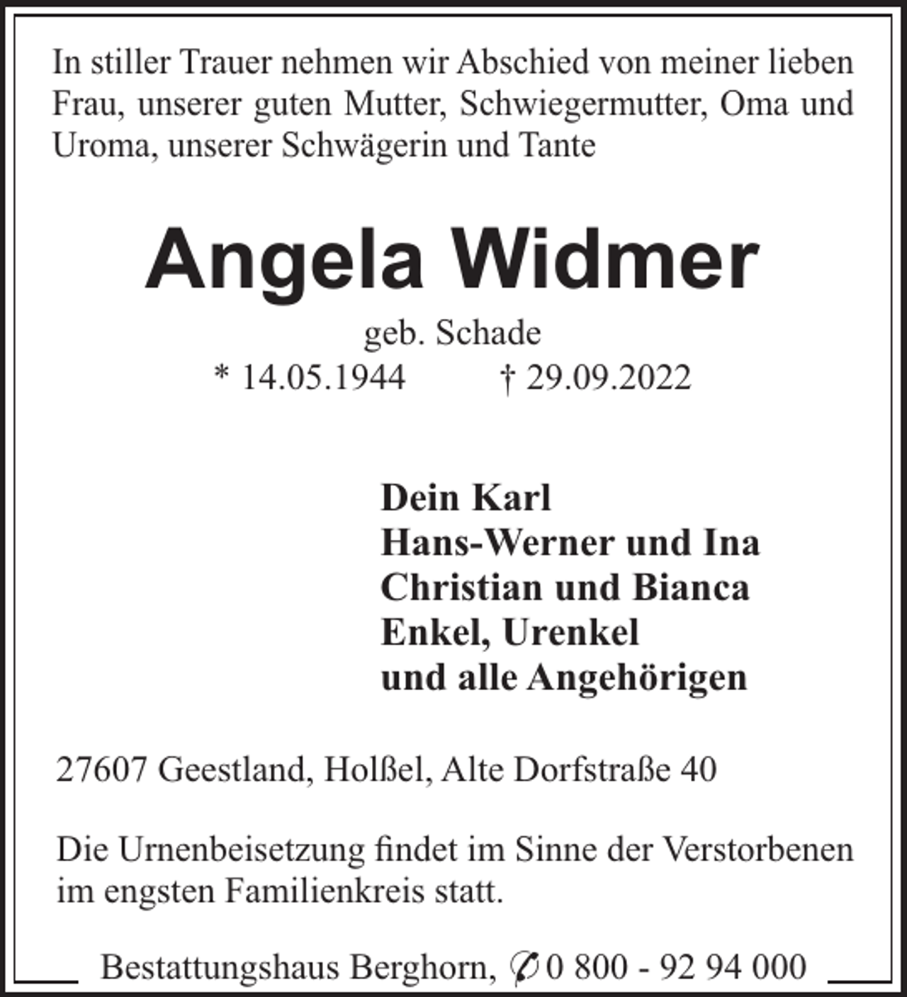 <p>In stiller Trauer nehmen wir Abschied von meiner lieben<br />Frau, unserer guten Mutter, Schwiegermutter, Oma und<br />Uroma, unserer Schwägerin und Tante</p><p>Angela Widmer<br />geb. Schade<br />* 14.05.1944<br />† 29.09.2022</p><p>Dein Karl<br />Hans-Werner und Ina<br />Christian und Bianca<br />Enkel, Urenkel<br />und alle Angehörigen<br />27607 Geestland, Holßel, Alte Dorfstraße 40<br />Die Urnenbeisetzung ﬁndet im Sinne der Verstorbenen<br />im engsten Familienkreis statt.<br />Bestattungshaus Berghorn, * 0 800 - 92 94 000</p>