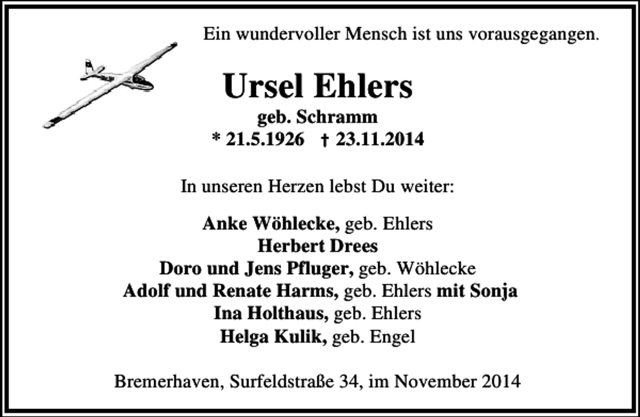<p>Ein wundervoller Mensch ist uns vorausgegangen.</p><p>Ursel Ehlers</p><p>geb. Schramm<br />* 21.5.1926 † 23.11.2014<br />In unseren Herzen lebst Du weiter:<br />Anke Wöhlecke, geb. Ehlers<br />Herbert Drees<br />Doro und Jens Pfluger, geb. Wöhlecke<br />Adolf und Renate Harms, geb. Ehlers mit Sonja<br />Ina Holthaus, geb. Ehlers<br />Helga Kulik, geb. Engel<br />Bremerhaven, Surfeldstraße 34, im November 2014</p>