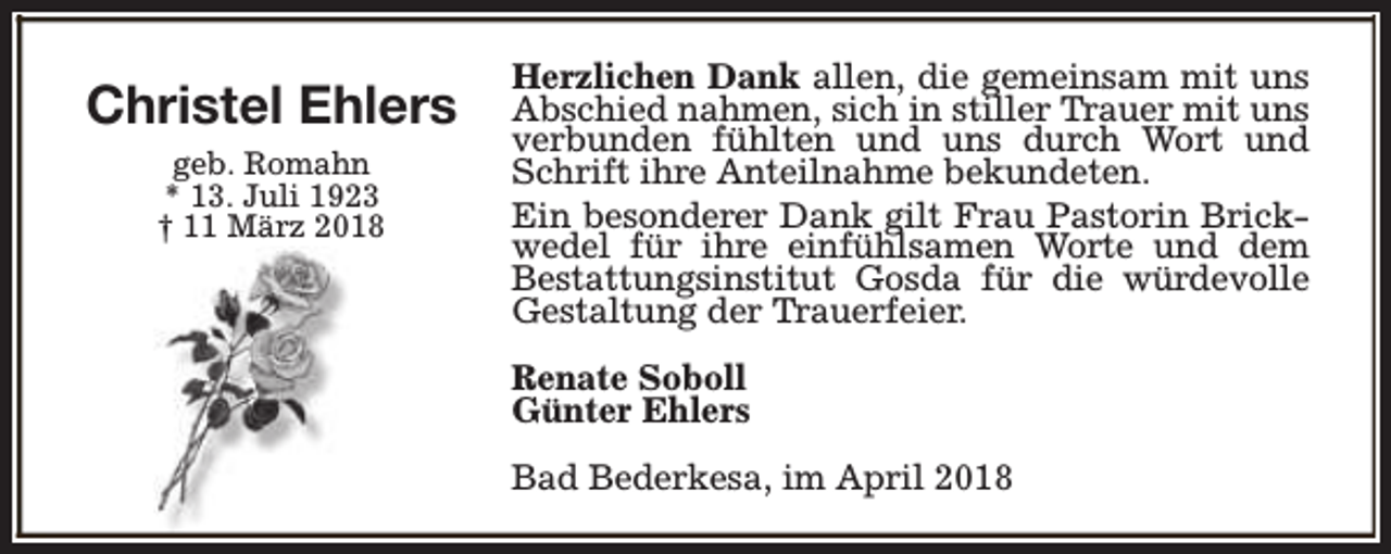 <p>Christel Ehlers<br />geb. Romahn<br />* 13. Juli 1923<br />† 11 März 2018</p><p>Herzlichen Dank allen, die gemeinsam mit uns<br />Abschied nahmen, sich in stiller Trauer mit uns<br />verbunden fühlten und uns durch Wort und<br />Schrift ihre Anteilnahme bekundeten.<br />Ein besonderer Dank gilt Frau Pastorin Brickwedel für ihre einfühlsamen Worte und dem<br />Bestattungsinstitut Gosda für die würdevolle<br />Gestaltung der Trauerfeier.<br />Renate Soboll<br />Günter Ehlers<br />Bad Bederkesa, im April 2018</p>