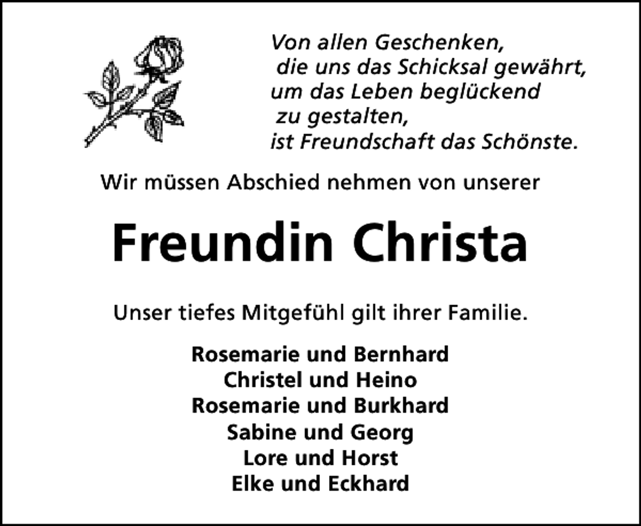 <p>Von allen Geschenken,<br />die uns das Schicksal gewährt,<br />um das Leben beglückend<br />zu gestalten,<br />ist Freundschaft das Schönste.<br />Wir müssen Abschied nehmen von unserer</p><p>Freundin Christa<br />Unser tiefes Mitgefühl gilt ihrer Familie.<br />Rosemarie und Bernhard<br />Christel und Heino<br />Rosemarie und Burkhard<br />Sabine und Georg<br />Lore und Horst<br />Elke und Eckhard</p>