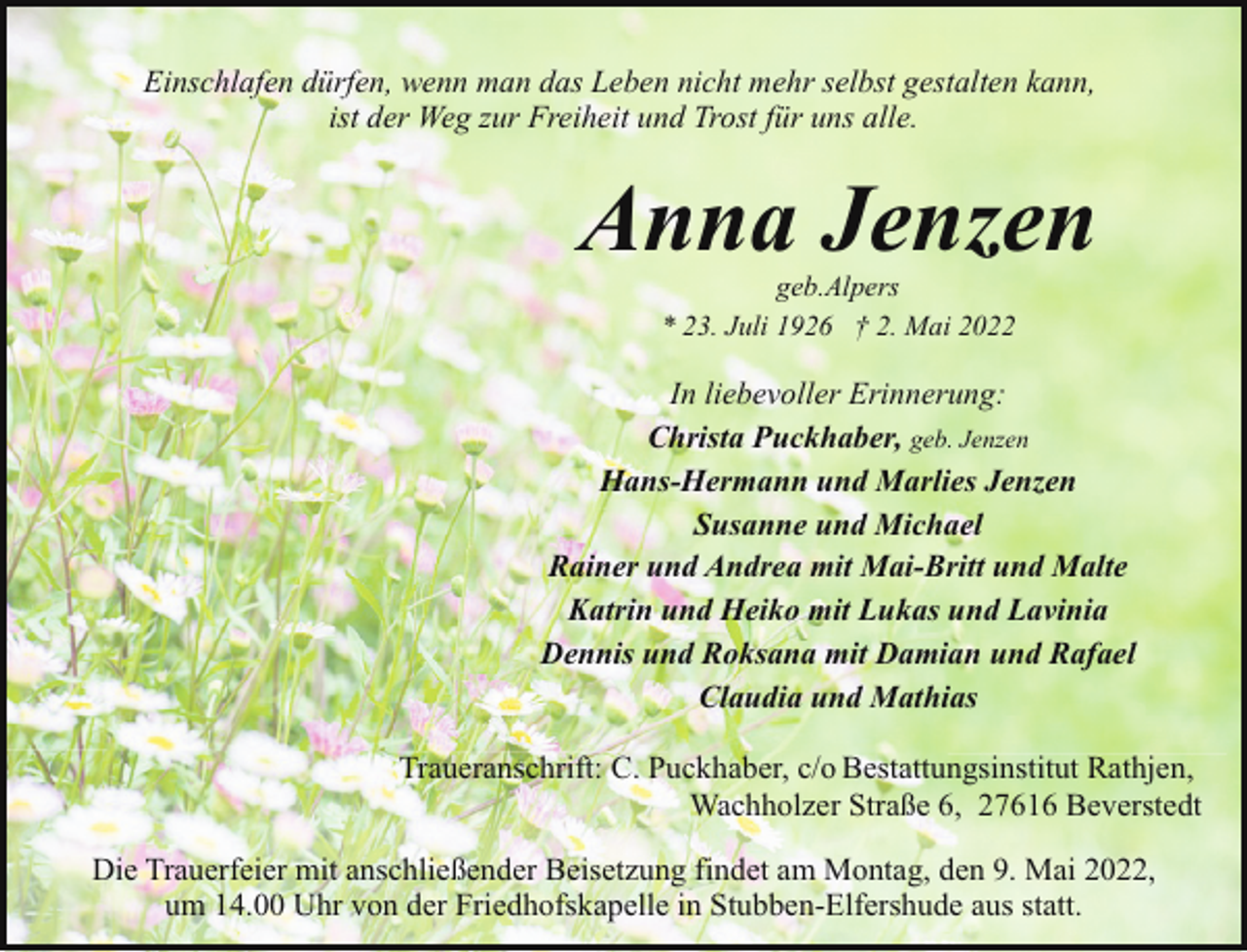 <p>Einschlafen dürfen, wenn man das Leben nicht mehr selbst gestalten kann,<br />ist der Weg zur Freiheit und Trost für uns alle.</p><p>Anna Jenzen<br />geb.Alpers<br />* 23. Juli 1926 † 2. Mai 2022</p><p>In liebevoller Erinnerung:<br />Christa Puckhaber, geb. Jenzen<br />Hans-Hermann und Marlies Jenzen<br />Susanne und Michael<br />Rainer und Andrea mit Mai-Britt und Malte<br />Katrin und Heiko mit Lukas und Lavinia<br />Dennis und Roksana mit Damian und Rafael<br />Claudia und Mathias<br />Traueranschrift: C. Puckhaber, c/o Bestattungsinstitut Rathjen,<br />Wachholzer Straße 6, 27616 Beverstedt<br />Die Trauerfeier mit anschließender Beisetzung findet am Montag, den 9. Mai 2022,<br />um 14.00 Uhr von der Friedhofskapelle in Stubben-Elfershude aus statt.</p>