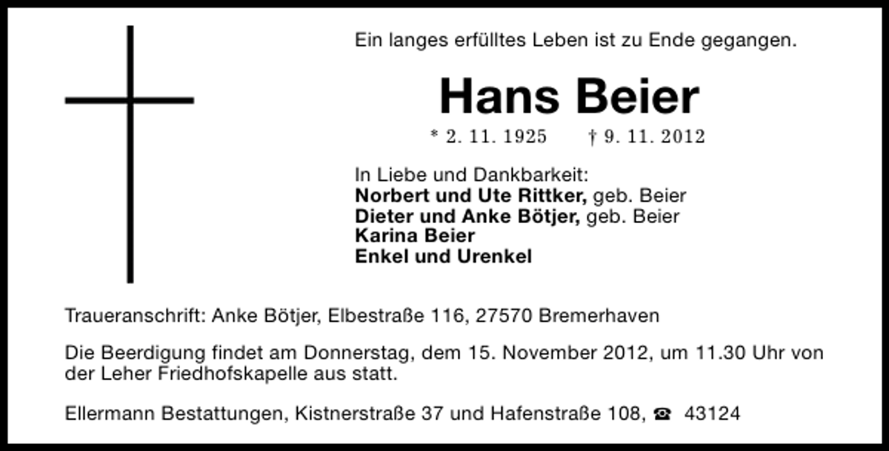 <p>Ein langes erfülltes Leben ist zu Ende gegangen.</p><p>Hans Beier</p><p>* 2. 11. 1925</p><p>† 9. 11. 2012</p><p>In Liebe und Dankbarkeit:<br />Norbert und Ute Rittker, geb. Beier<br />Dieter und Anke Bötjer, geb. Beier<br />Karina Beier<br />Enkel und Urenkel<br />Traueranschrift: Anke Bötjer, Elbestraße 116, 27570 Bremerhaven<br />Die Beerdigung findet am Donnerstag, dem 15. November 2012, um 11.30 Uhr von<br />der Leher Friedhofskapelle aus statt.<br />Ellermann Bestattungen, Kistnerstraße 37 und Hafenstraße 108, S 43124</p>