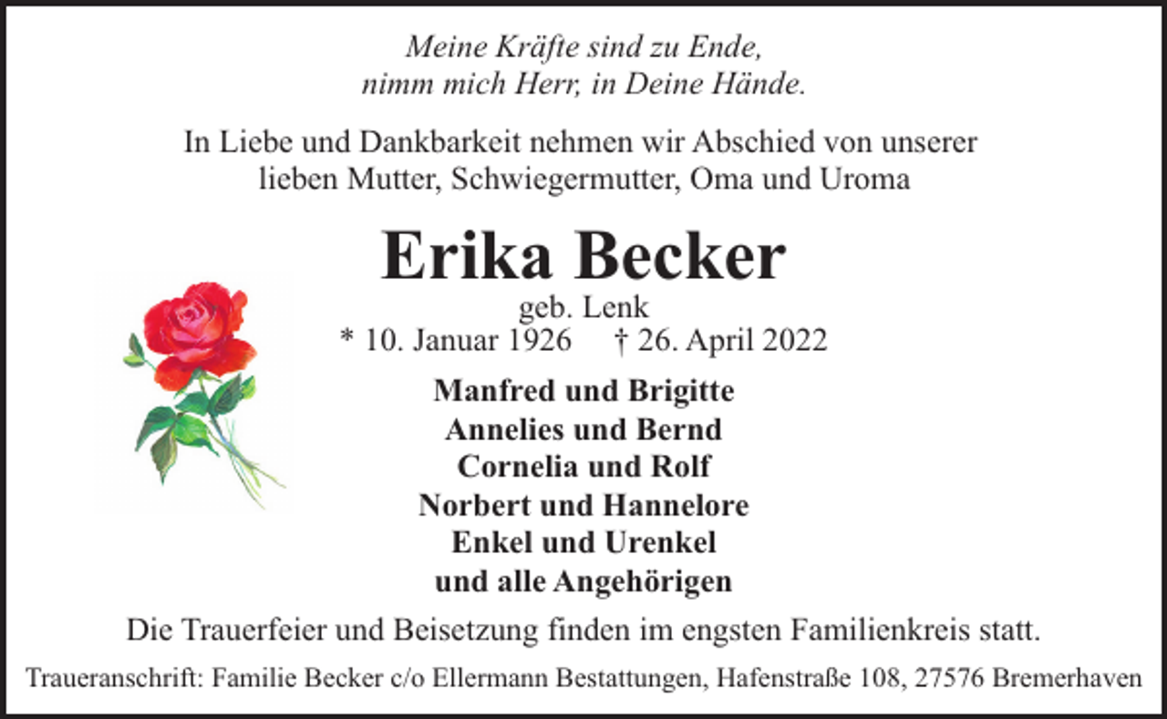 <p>Meine Kräfte sind zu Ende,<br />nimm mich Herr, in Deine Hände.<br />In Liebe und Dankbarkeit nehmen wir Abschied von unserer<br />lieben Mutter, Schwiegermutter, Oma und Uroma</p><p>Erika Becker</p><p>geb. Lenk<br />* 10. Januar 1926 † 26. April 2022<br />Manfred und Brigitte<br />Annelies und Bernd<br />Cornelia und Rolf<br />Norbert und Hannelore<br />Enkel und Urenkel<br />und alle Angehörigen<br />Die Trauerfeier und Beisetzung finden im engsten Familienkreis statt.<br />Traueranschrift: Familie Becker c/o Ellermann Bestattungen, Hafenstraße 108, 27576 Bremerhaven</p>