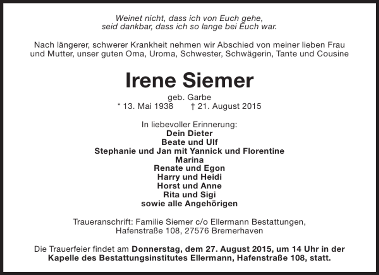 <p>Weinet nicht, dass ich von Euch gehe,<br />seid dankbar, dass ich so lange bei Euch war.<br />Nach längerer, schwerer Krankheit nehmen wir Abschied von meiner lieben Frau<br />und Mutter, unser guten Oma, Uroma, Schwester, Schwägerin, Tante und Cousine</p><p>Irene Siemer</p><p>geb. Garbe<br />* 13. Mai 1938<br />† 21. August 2015<br />In liebevoller Erinnerung:<br />Dein Dieter<br />Beate und Ulf<br />Stephanie und Jan mit Yannick und Florentine<br />Marina<br />Renate und Egon<br />Harry und Heidi<br />Horst und Anne<br />Rita und Sigi<br />sowie alle Angehörigen<br />Traueranschrift: Familie Siemer c/o Ellermann Bestattungen,<br />Hafenstraße 108, 27576 Bremerhaven<br />Die Trauerfeier findet am Donnerstag, dem 27. August 2015, um 14 Uhr in der<br />Kapelle des Bestattungsinstitutes Ellermann, Hafenstraße 108, statt.</p>