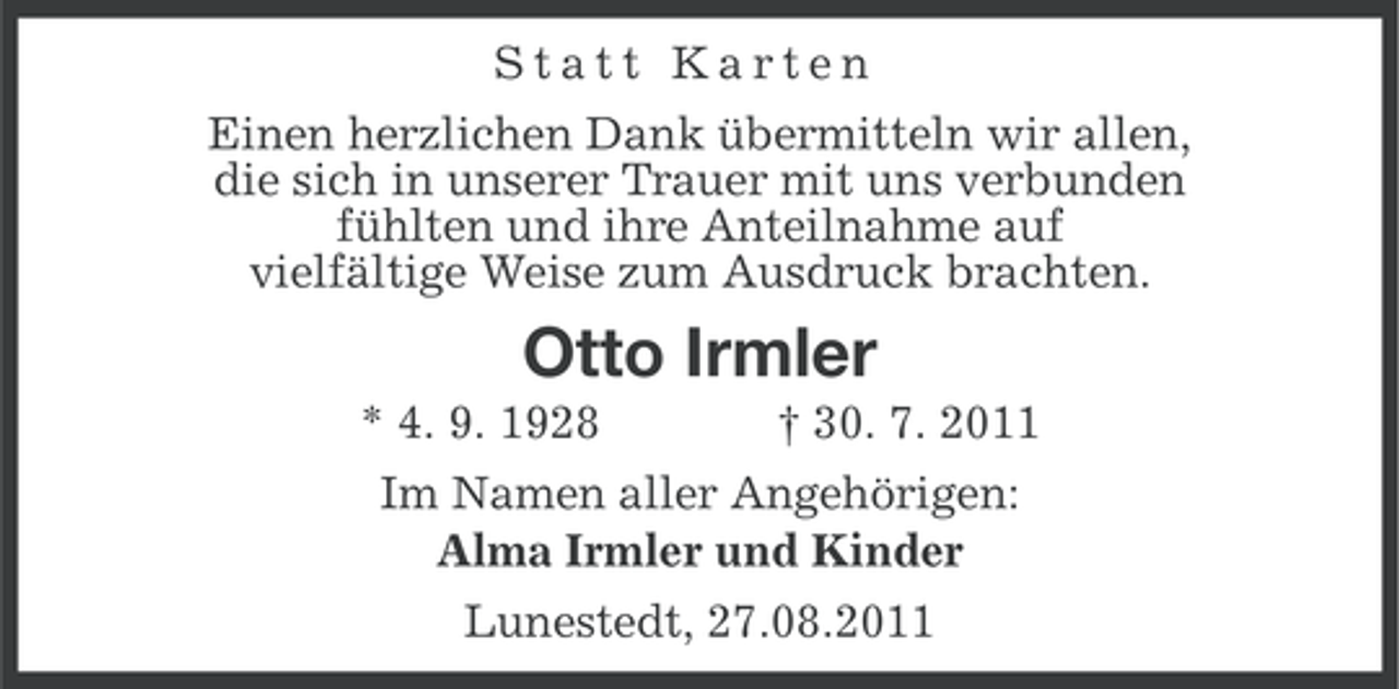 <p>Statt Karten<br />Einen herzlichen Dank übermitteln wir allen,<br />die sich in unserer Trauer mit uns verbunden<br />fühlten und ihre Anteilnahme auf<br />vielfältige Weise zum Ausdruck brachten.</p><p>Otto Irmler<br />* 4. 9. 1928</p><p>† 30. 7. 2011</p><p>Im Namen aller Angehörigen:<br />Alma Irmler und Kinder<br />Lunestedt, 27.08.2011</p>