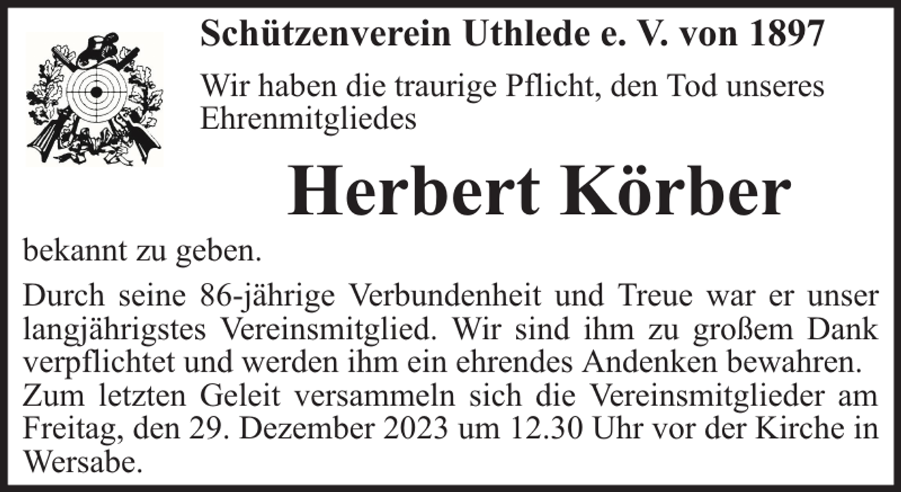 <p>Schützenverein Uthlede e. V. von 1897<br />Wir haben die traurige Pflicht, den Tod unseres<br />Ehrenmitgliedes</p><p>Herbert Körber</p><p>bekannt zu geben.<br />Durch seine 86-jährige Verbundenheit und Treue war er unser<br />langjährigstes Vereinsmitglied. Wir sind ihm zu großem Dank<br />verpflichtet und werden ihm ein ehrendes Andenken bewahren.<br />Zum letzten Geleit versammeln sich die Vereinsmitglieder am<br />Freitag, den 29. Dezember 2023 um 12.30 Uhr vor der Kirche in<br />Wersabe.</p>
