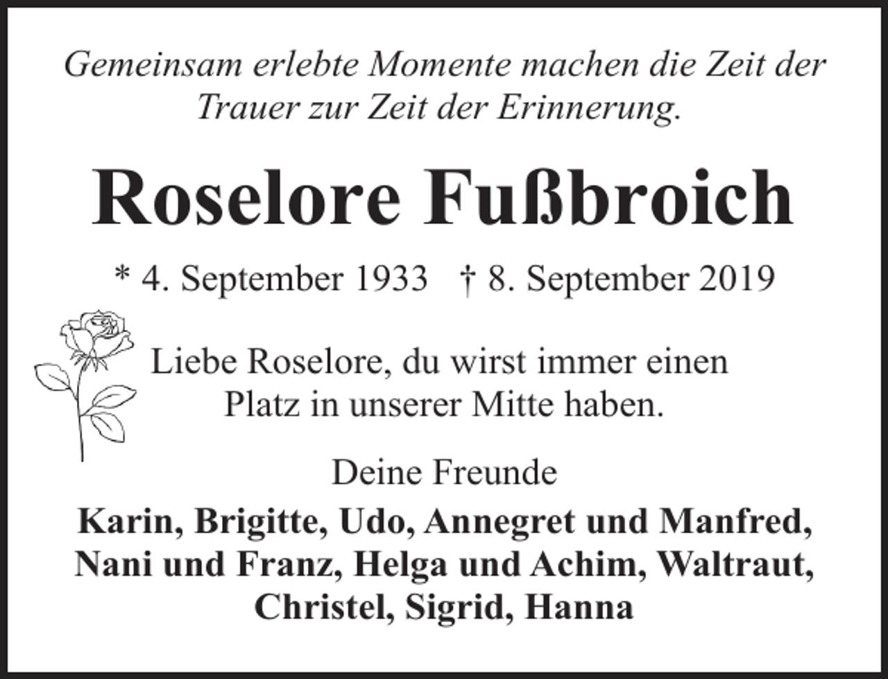 <p>Gemeinsam erlebte Momente machen die Zeit der<br />Trauer zur Zeit der Erinnerung.</p><p>Roselore Fußbroich<br />* 4. September 1933 † 8. September 2019<br />Liebe Roselore, du wirst immer einen<br />Platz in unserer Mitte haben.<br />Deine Freunde<br />Karin, Brigitte, Udo, Annegret und Manfred,<br />Nani und Franz, Helga und Achim, Waltraut,<br />Christel, Sigrid, Hanna</p>