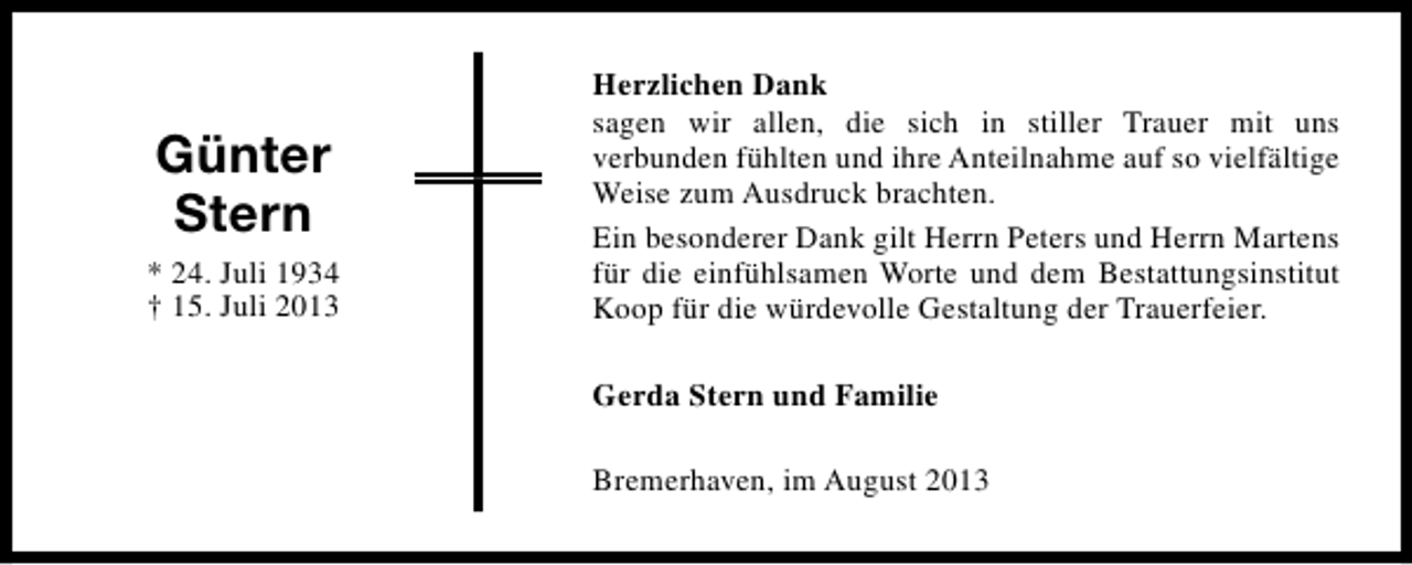 <p>Günter<br />Stern<br />* 24. Juli 1934<br />† 15. Juli 2013</p><p>Herzlichen Dank<br />sagen wir allen, die sich in stiller Trauer mit uns<br />verbunden fühlten und ihre Anteilnahme auf so vielfältige<br />Weise zum Ausdruck brachten.<br />Ein besonderer Dank gilt Herrn Peters und Herrn Martens<br />für die einfühlsamen Worte und dem Bestattungsinstitut<br />Koop für die würdevolle Gestaltung der Trauerfeier.<br />Gerda Stern und Familie<br />Bremerhaven, im August 2013</p>