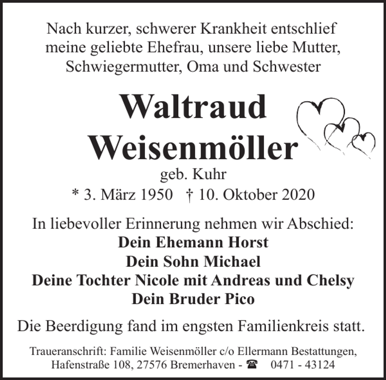 <p>Nach kurzer, schwerer Krankheit entschlief<br />meine geliebte Ehefrau, unsere liebe Mutter,<br />Schwiegermutter, Oma und Schwester</p><p>Waltraud<br />Weisenmöller</p><p>geb. Kuhr<br />* 3. März 1950 † 10. Oktober 2020<br />In liebevoller Erinnerung nehmen wir Abschied:<br />Dein Ehemann Horst<br />Dein Sohn Michael<br />Deine Tochter Nicole mit Andreas und Chelsy<br />Dein Bruder Pico<br />Die Beerdigung fand im engsten Familienkreis statt.<br />Traueranschrift: Familie Weisenmöller c/o Ellermann Bestattungen,<br />Hafenstraße 108, 27576 Bremerhaven - ( 0471 - 43124</p>